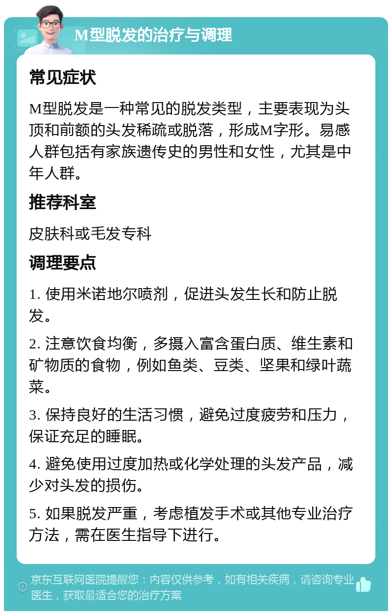 M型脱发的治疗与调理 常见症状 M型脱发是一种常见的脱发类型，主要表现为头顶和前额的头发稀疏或脱落，形成M字形。易感人群包括有家族遗传史的男性和女性，尤其是中年人群。 推荐科室 皮肤科或毛发专科 调理要点 1. 使用米诺地尔喷剂，促进头发生长和防止脱发。 2. 注意饮食均衡，多摄入富含蛋白质、维生素和矿物质的食物，例如鱼类、豆类、坚果和绿叶蔬菜。 3. 保持良好的生活习惯，避免过度疲劳和压力，保证充足的睡眠。 4. 避免使用过度加热或化学处理的头发产品，减少对头发的损伤。 5. 如果脱发严重，考虑植发手术或其他专业治疗方法，需在医生指导下进行。