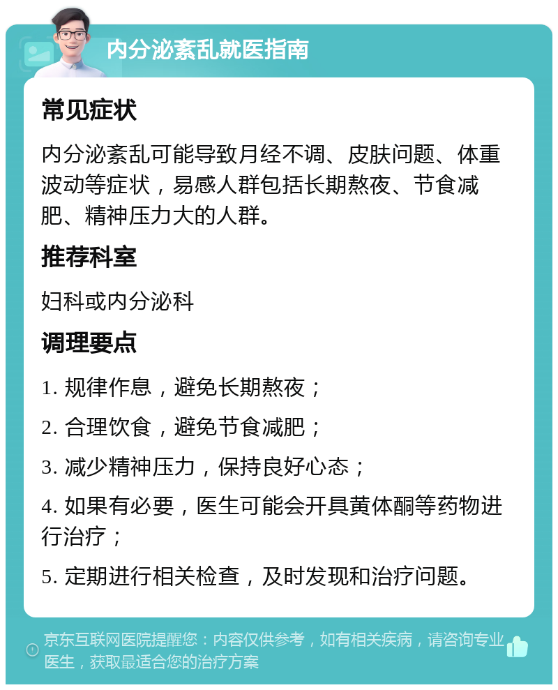 内分泌紊乱就医指南 常见症状 内分泌紊乱可能导致月经不调、皮肤问题、体重波动等症状，易感人群包括长期熬夜、节食减肥、精神压力大的人群。 推荐科室 妇科或内分泌科 调理要点 1. 规律作息，避免长期熬夜； 2. 合理饮食，避免节食减肥； 3. 减少精神压力，保持良好心态； 4. 如果有必要，医生可能会开具黄体酮等药物进行治疗； 5. 定期进行相关检查，及时发现和治疗问题。