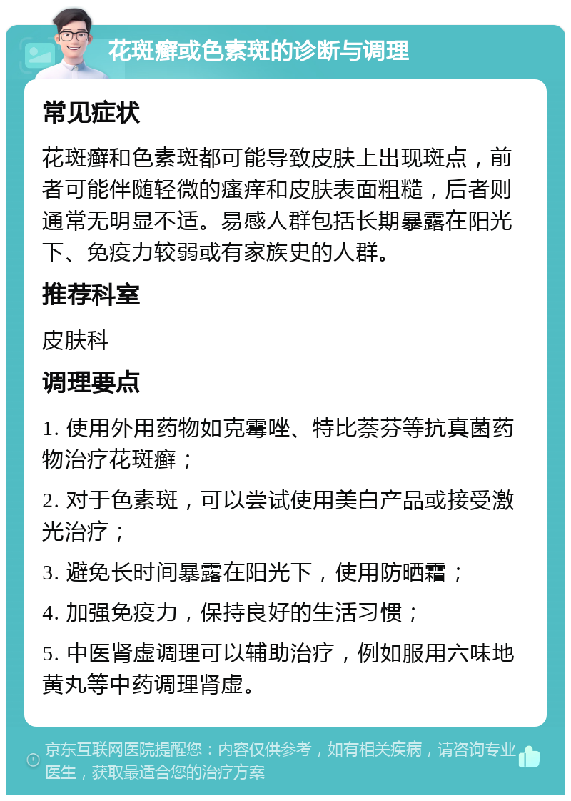 花斑癣或色素斑的诊断与调理 常见症状 花斑癣和色素斑都可能导致皮肤上出现斑点，前者可能伴随轻微的瘙痒和皮肤表面粗糙，后者则通常无明显不适。易感人群包括长期暴露在阳光下、免疫力较弱或有家族史的人群。 推荐科室 皮肤科 调理要点 1. 使用外用药物如克霉唑、特比萘芬等抗真菌药物治疗花斑癣； 2. 对于色素斑，可以尝试使用美白产品或接受激光治疗； 3. 避免长时间暴露在阳光下，使用防晒霜； 4. 加强免疫力，保持良好的生活习惯； 5. 中医肾虚调理可以辅助治疗，例如服用六味地黄丸等中药调理肾虚。