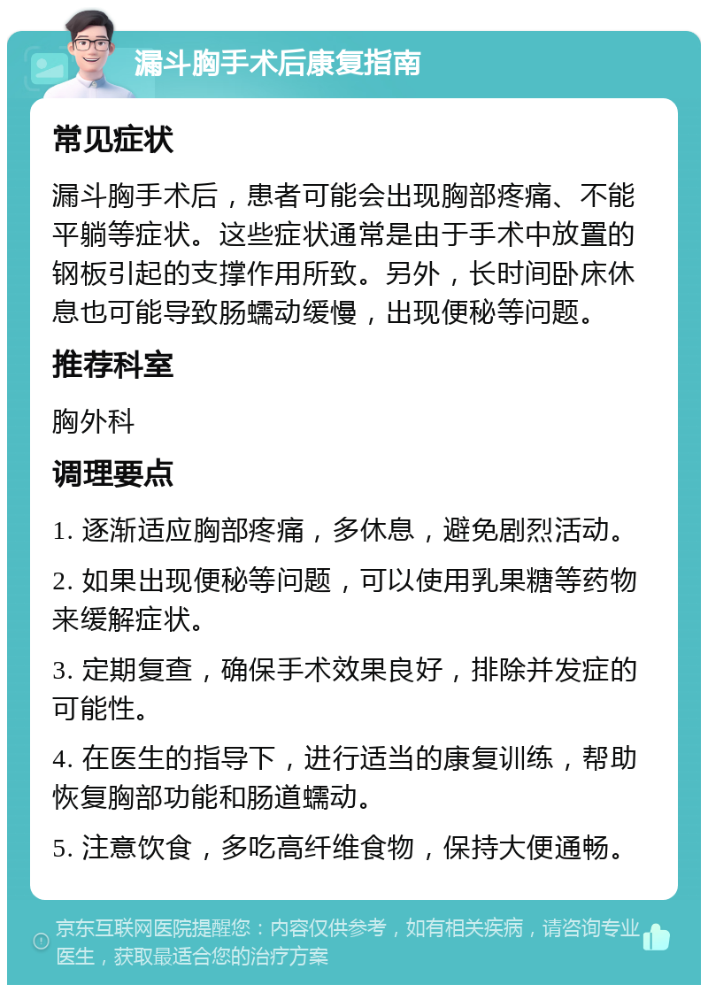 漏斗胸手术后康复指南 常见症状 漏斗胸手术后，患者可能会出现胸部疼痛、不能平躺等症状。这些症状通常是由于手术中放置的钢板引起的支撑作用所致。另外，长时间卧床休息也可能导致肠蠕动缓慢，出现便秘等问题。 推荐科室 胸外科 调理要点 1. 逐渐适应胸部疼痛，多休息，避免剧烈活动。 2. 如果出现便秘等问题，可以使用乳果糖等药物来缓解症状。 3. 定期复查，确保手术效果良好，排除并发症的可能性。 4. 在医生的指导下，进行适当的康复训练，帮助恢复胸部功能和肠道蠕动。 5. 注意饮食，多吃高纤维食物，保持大便通畅。