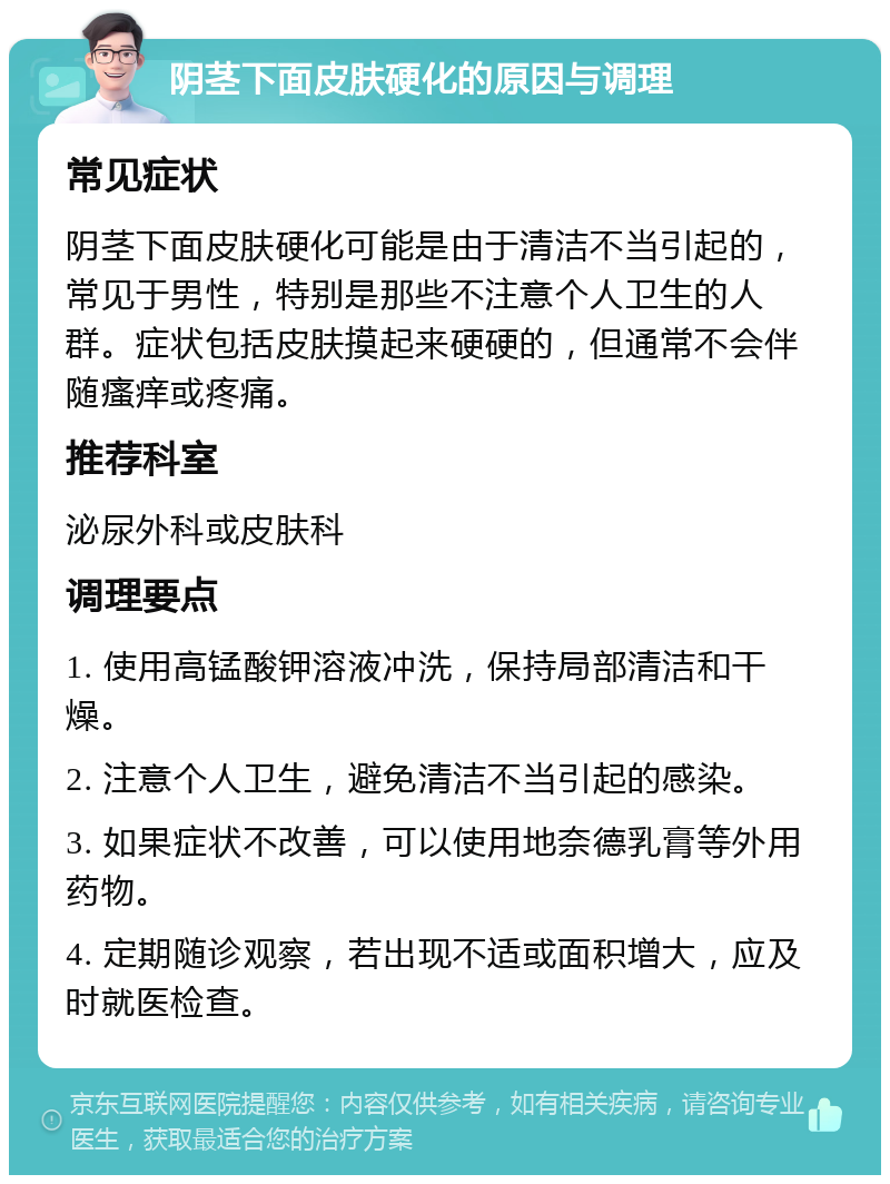 阴茎下面皮肤硬化的原因与调理 常见症状 阴茎下面皮肤硬化可能是由于清洁不当引起的，常见于男性，特别是那些不注意个人卫生的人群。症状包括皮肤摸起来硬硬的，但通常不会伴随瘙痒或疼痛。 推荐科室 泌尿外科或皮肤科 调理要点 1. 使用高锰酸钾溶液冲洗，保持局部清洁和干燥。 2. 注意个人卫生，避免清洁不当引起的感染。 3. 如果症状不改善，可以使用地奈德乳膏等外用药物。 4. 定期随诊观察，若出现不适或面积增大，应及时就医检查。