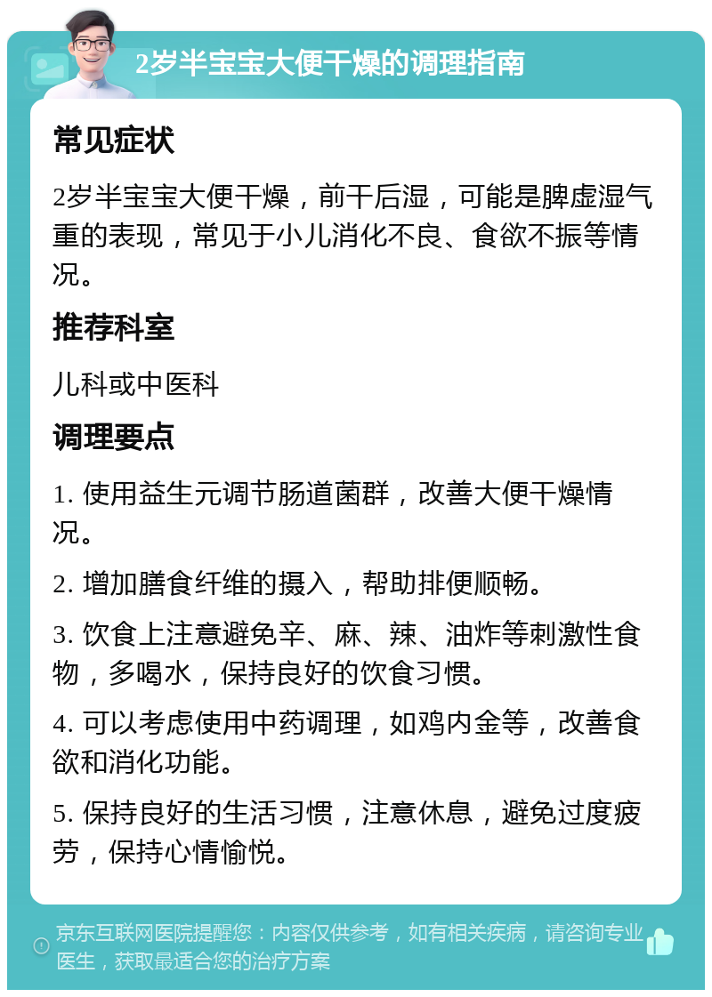 2岁半宝宝大便干燥的调理指南 常见症状 2岁半宝宝大便干燥，前干后湿，可能是脾虚湿气重的表现，常见于小儿消化不良、食欲不振等情况。 推荐科室 儿科或中医科 调理要点 1. 使用益生元调节肠道菌群，改善大便干燥情况。 2. 增加膳食纤维的摄入，帮助排便顺畅。 3. 饮食上注意避免辛、麻、辣、油炸等刺激性食物，多喝水，保持良好的饮食习惯。 4. 可以考虑使用中药调理，如鸡内金等，改善食欲和消化功能。 5. 保持良好的生活习惯，注意休息，避免过度疲劳，保持心情愉悦。