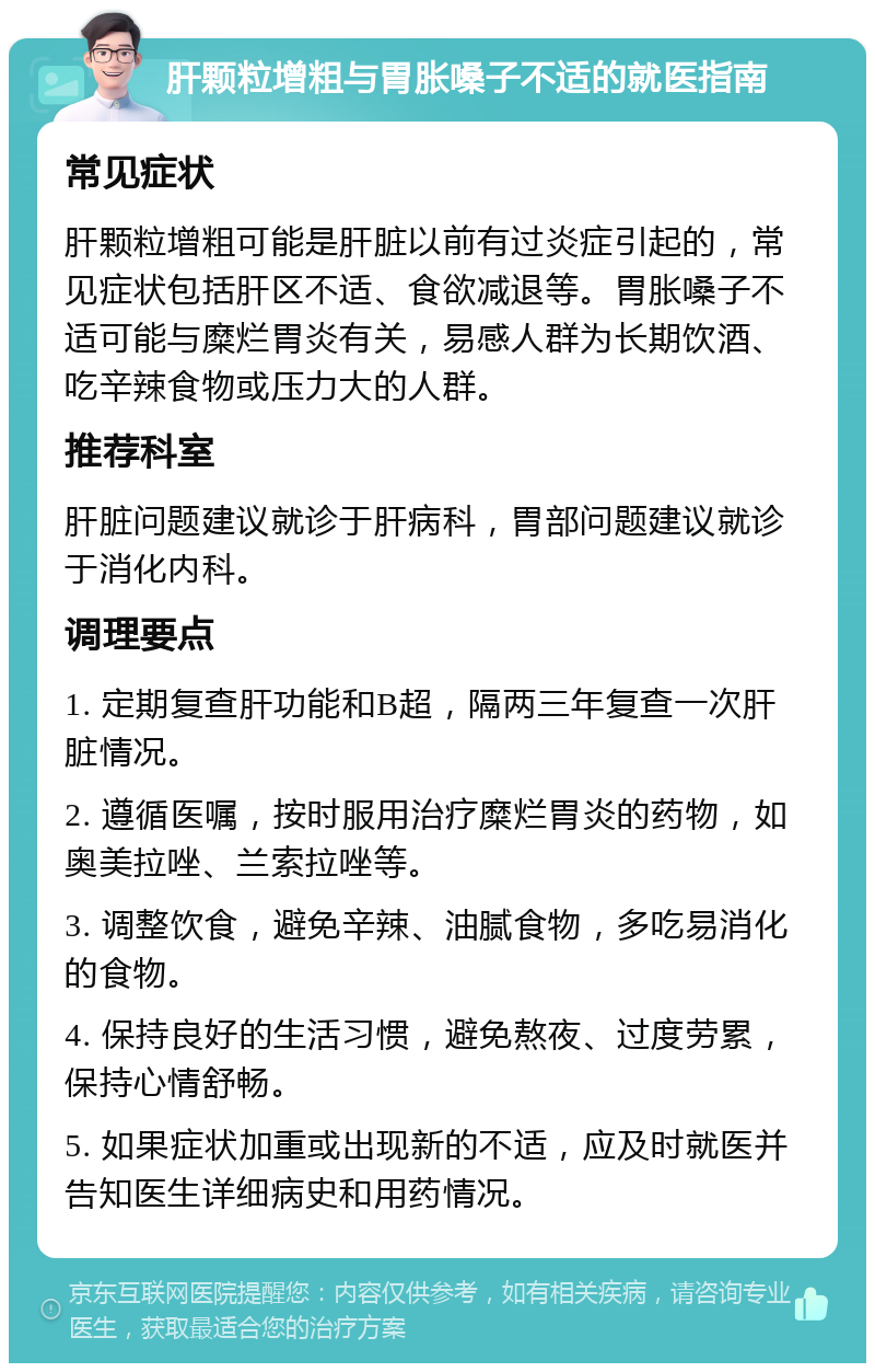 肝颗粒增粗与胃胀嗓子不适的就医指南 常见症状 肝颗粒增粗可能是肝脏以前有过炎症引起的，常见症状包括肝区不适、食欲减退等。胃胀嗓子不适可能与糜烂胃炎有关，易感人群为长期饮酒、吃辛辣食物或压力大的人群。 推荐科室 肝脏问题建议就诊于肝病科，胃部问题建议就诊于消化内科。 调理要点 1. 定期复查肝功能和B超，隔两三年复查一次肝脏情况。 2. 遵循医嘱，按时服用治疗糜烂胃炎的药物，如奥美拉唑、兰索拉唑等。 3. 调整饮食，避免辛辣、油腻食物，多吃易消化的食物。 4. 保持良好的生活习惯，避免熬夜、过度劳累，保持心情舒畅。 5. 如果症状加重或出现新的不适，应及时就医并告知医生详细病史和用药情况。