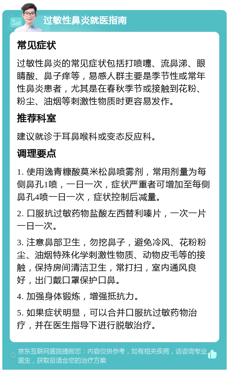 过敏性鼻炎就医指南 常见症状 过敏性鼻炎的常见症状包括打喷嚏、流鼻涕、眼睛酸、鼻子痒等，易感人群主要是季节性或常年性鼻炎患者，尤其是在春秋季节或接触到花粉、粉尘、油烟等刺激性物质时更容易发作。 推荐科室 建议就诊于耳鼻喉科或变态反应科。 调理要点 1. 使用逸青糠酸莫米松鼻喷雾剂，常用剂量为每侧鼻孔1喷，一日一次，症状严重者可增加至每侧鼻孔4喷一日一次，症状控制后减量。 2. 口服抗过敏药物盐酸左西替利嗪片，一次一片一日一次。 3. 注意鼻部卫生，勿挖鼻子，避免冷风、花粉粉尘、油烟特殊化学刺激性物质、动物皮毛等的接触，保持房间清洁卫生，常打扫，室内通风良好，出门戴口罩保护口鼻。 4. 加强身体锻炼，增强抵抗力。 5. 如果症状明显，可以合并口服抗过敏药物治疗，并在医生指导下进行脱敏治疗。