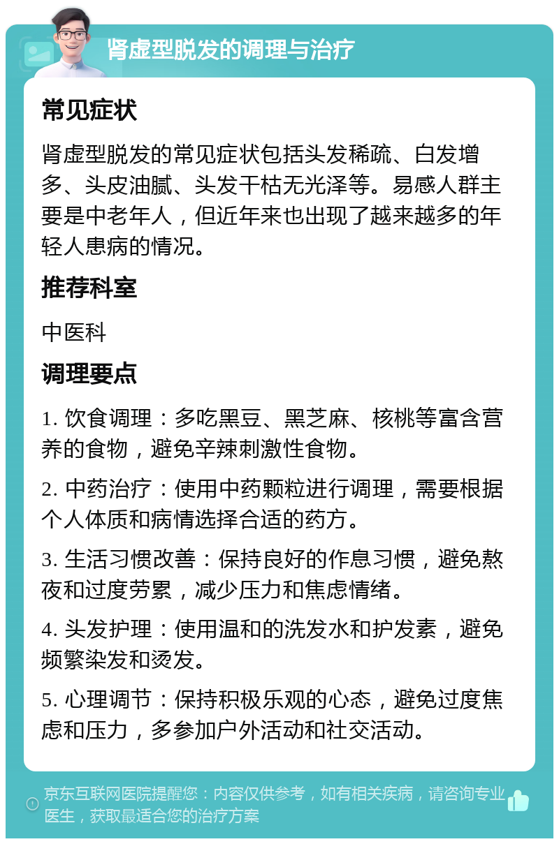 肾虚型脱发的调理与治疗 常见症状 肾虚型脱发的常见症状包括头发稀疏、白发增多、头皮油腻、头发干枯无光泽等。易感人群主要是中老年人，但近年来也出现了越来越多的年轻人患病的情况。 推荐科室 中医科 调理要点 1. 饮食调理：多吃黑豆、黑芝麻、核桃等富含营养的食物，避免辛辣刺激性食物。 2. 中药治疗：使用中药颗粒进行调理，需要根据个人体质和病情选择合适的药方。 3. 生活习惯改善：保持良好的作息习惯，避免熬夜和过度劳累，减少压力和焦虑情绪。 4. 头发护理：使用温和的洗发水和护发素，避免频繁染发和烫发。 5. 心理调节：保持积极乐观的心态，避免过度焦虑和压力，多参加户外活动和社交活动。