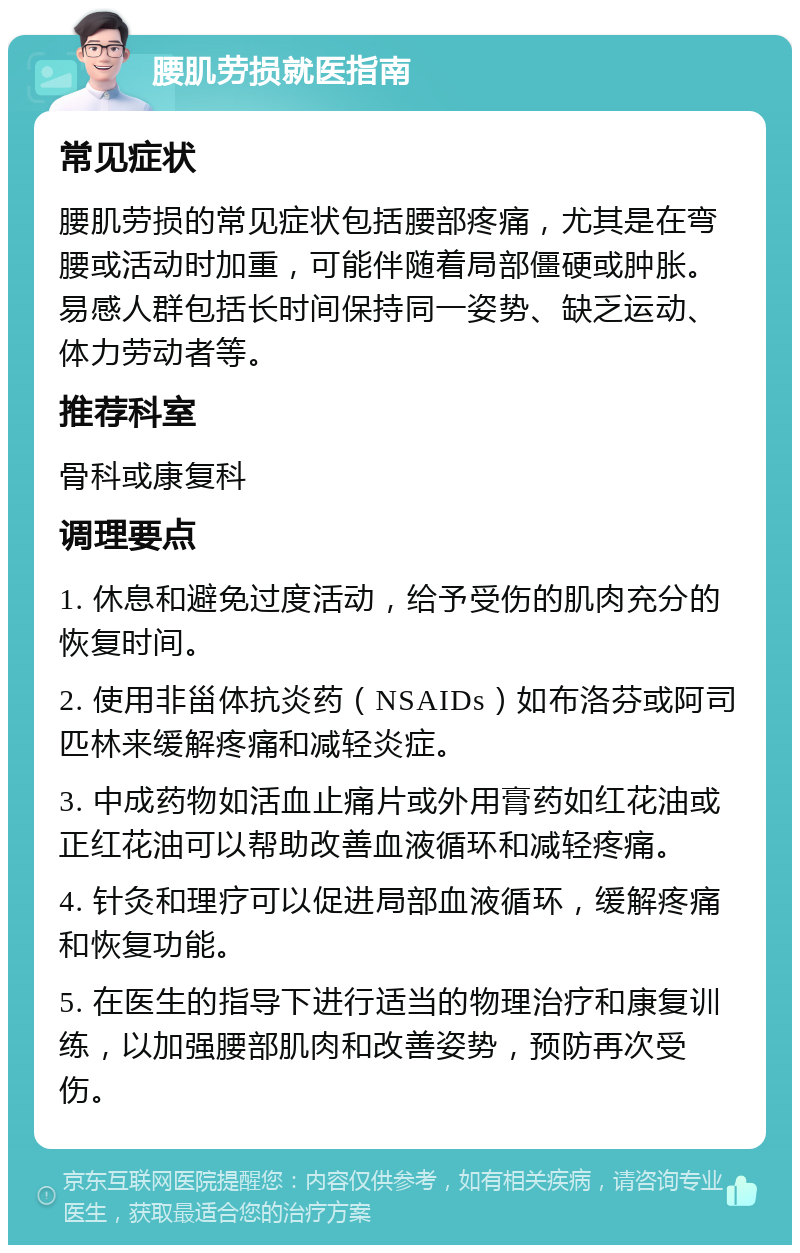 腰肌劳损就医指南 常见症状 腰肌劳损的常见症状包括腰部疼痛，尤其是在弯腰或活动时加重，可能伴随着局部僵硬或肿胀。易感人群包括长时间保持同一姿势、缺乏运动、体力劳动者等。 推荐科室 骨科或康复科 调理要点 1. 休息和避免过度活动，给予受伤的肌肉充分的恢复时间。 2. 使用非甾体抗炎药（NSAIDs）如布洛芬或阿司匹林来缓解疼痛和减轻炎症。 3. 中成药物如活血止痛片或外用膏药如红花油或正红花油可以帮助改善血液循环和减轻疼痛。 4. 针灸和理疗可以促进局部血液循环，缓解疼痛和恢复功能。 5. 在医生的指导下进行适当的物理治疗和康复训练，以加强腰部肌肉和改善姿势，预防再次受伤。