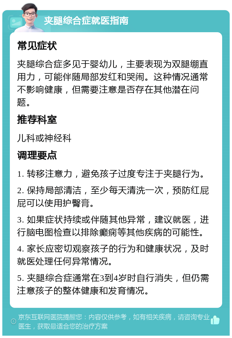 夹腿综合症就医指南 常见症状 夹腿综合症多见于婴幼儿，主要表现为双腿绷直用力，可能伴随局部发红和哭闹。这种情况通常不影响健康，但需要注意是否存在其他潜在问题。 推荐科室 儿科或神经科 调理要点 1. 转移注意力，避免孩子过度专注于夹腿行为。 2. 保持局部清洁，至少每天清洗一次，预防红屁屁可以使用护臀膏。 3. 如果症状持续或伴随其他异常，建议就医，进行脑电图检查以排除癫痫等其他疾病的可能性。 4. 家长应密切观察孩子的行为和健康状况，及时就医处理任何异常情况。 5. 夹腿综合症通常在3到4岁时自行消失，但仍需注意孩子的整体健康和发育情况。