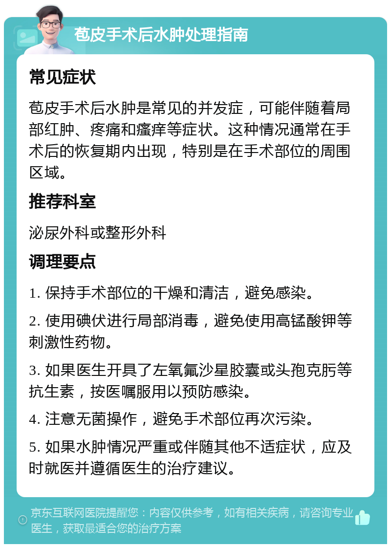 苞皮手术后水肿处理指南 常见症状 苞皮手术后水肿是常见的并发症，可能伴随着局部红肿、疼痛和瘙痒等症状。这种情况通常在手术后的恢复期内出现，特别是在手术部位的周围区域。 推荐科室 泌尿外科或整形外科 调理要点 1. 保持手术部位的干燥和清洁，避免感染。 2. 使用碘伏进行局部消毒，避免使用高锰酸钾等刺激性药物。 3. 如果医生开具了左氧氟沙星胶囊或头孢克肟等抗生素，按医嘱服用以预防感染。 4. 注意无菌操作，避免手术部位再次污染。 5. 如果水肿情况严重或伴随其他不适症状，应及时就医并遵循医生的治疗建议。