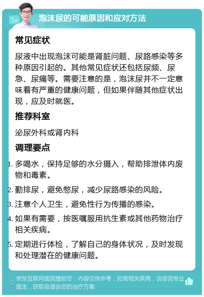 泡沫尿的可能原因和应对方法 常见症状 尿液中出现泡沫可能是肾脏问题、尿路感染等多种原因引起的。其他常见症状还包括尿频、尿急、尿痛等。需要注意的是，泡沫尿并不一定意味着有严重的健康问题，但如果伴随其他症状出现，应及时就医。 推荐科室 泌尿外科或肾内科 调理要点 多喝水，保持足够的水分摄入，帮助排泄体内废物和毒素。 勤排尿，避免憋尿，减少尿路感染的风险。 注意个人卫生，避免性行为传播的感染。 如果有需要，按医嘱服用抗生素或其他药物治疗相关疾病。 定期进行体检，了解自己的身体状况，及时发现和处理潜在的健康问题。