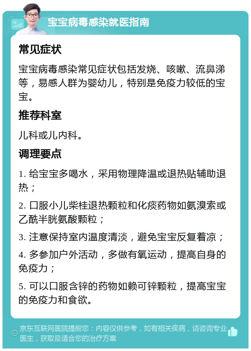 宝宝病毒感染就医指南 常见症状 宝宝病毒感染常见症状包括发烧、咳嗽、流鼻涕等，易感人群为婴幼儿，特别是免疫力较低的宝宝。 推荐科室 儿科或儿内科。 调理要点 1. 给宝宝多喝水，采用物理降温或退热贴辅助退热； 2. 口服小儿柴桂退热颗粒和化痰药物如氨溴索或乙酰半胱氨酸颗粒； 3. 注意保持室内温度清淡，避免宝宝反复着凉； 4. 多参加户外活动，多做有氧运动，提高自身的免疫力； 5. 可以口服含锌的药物如赖可锌颗粒，提高宝宝的免疫力和食欲。