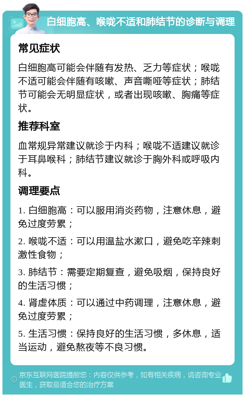 白细胞高、喉咙不适和肺结节的诊断与调理 常见症状 白细胞高可能会伴随有发热、乏力等症状；喉咙不适可能会伴随有咳嗽、声音嘶哑等症状；肺结节可能会无明显症状，或者出现咳嗽、胸痛等症状。 推荐科室 血常规异常建议就诊于内科；喉咙不适建议就诊于耳鼻喉科；肺结节建议就诊于胸外科或呼吸内科。 调理要点 1. 白细胞高：可以服用消炎药物，注意休息，避免过度劳累； 2. 喉咙不适：可以用温盐水漱口，避免吃辛辣刺激性食物； 3. 肺结节：需要定期复查，避免吸烟，保持良好的生活习惯； 4. 肾虚体质：可以通过中药调理，注意休息，避免过度劳累； 5. 生活习惯：保持良好的生活习惯，多休息，适当运动，避免熬夜等不良习惯。