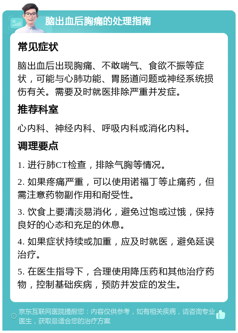 脑出血后胸痛的处理指南 常见症状 脑出血后出现胸痛、不敢喘气、食欲不振等症状，可能与心肺功能、胃肠道问题或神经系统损伤有关。需要及时就医排除严重并发症。 推荐科室 心内科、神经内科、呼吸内科或消化内科。 调理要点 1. 进行肺CT检查，排除气胸等情况。 2. 如果疼痛严重，可以使用诺福丁等止痛药，但需注意药物副作用和耐受性。 3. 饮食上要清淡易消化，避免过饱或过饿，保持良好的心态和充足的休息。 4. 如果症状持续或加重，应及时就医，避免延误治疗。 5. 在医生指导下，合理使用降压药和其他治疗药物，控制基础疾病，预防并发症的发生。