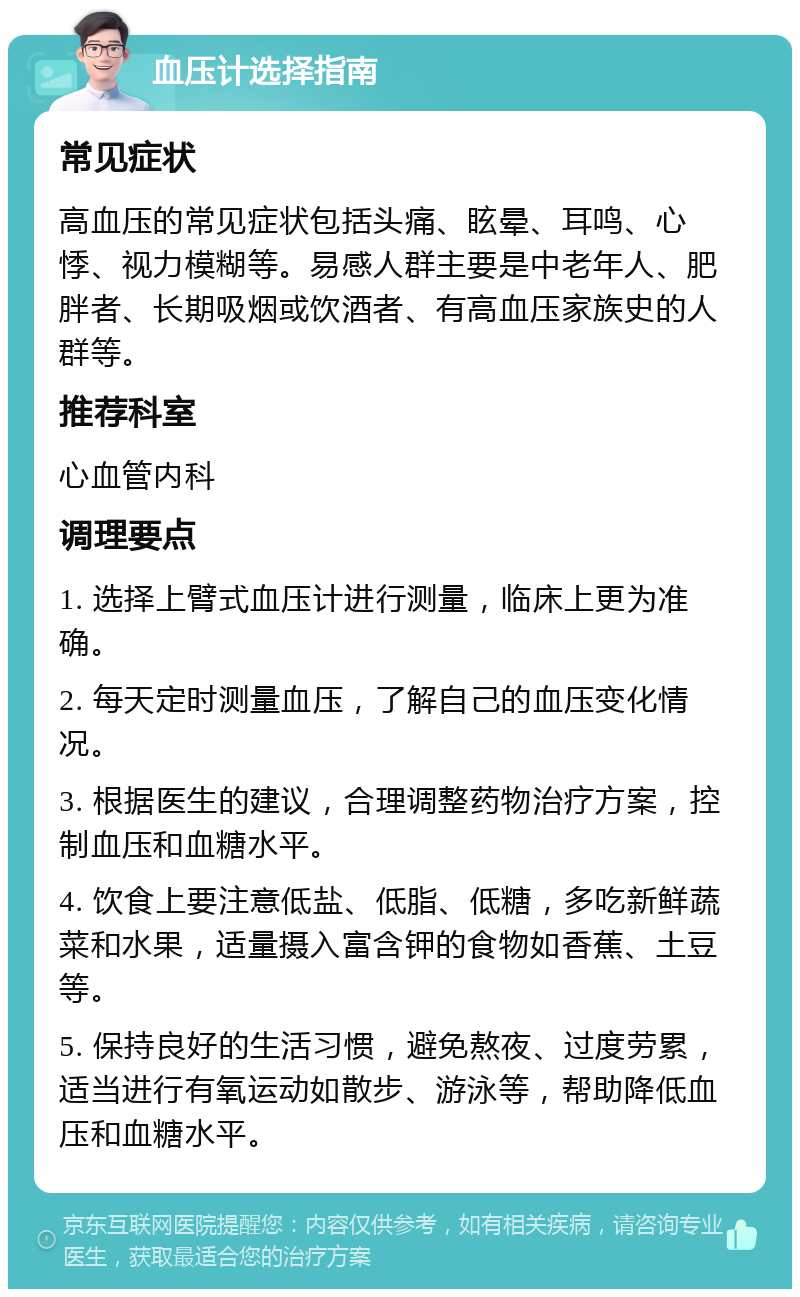 血压计选择指南 常见症状 高血压的常见症状包括头痛、眩晕、耳鸣、心悸、视力模糊等。易感人群主要是中老年人、肥胖者、长期吸烟或饮酒者、有高血压家族史的人群等。 推荐科室 心血管内科 调理要点 1. 选择上臂式血压计进行测量，临床上更为准确。 2. 每天定时测量血压，了解自己的血压变化情况。 3. 根据医生的建议，合理调整药物治疗方案，控制血压和血糖水平。 4. 饮食上要注意低盐、低脂、低糖，多吃新鲜蔬菜和水果，适量摄入富含钾的食物如香蕉、土豆等。 5. 保持良好的生活习惯，避免熬夜、过度劳累，适当进行有氧运动如散步、游泳等，帮助降低血压和血糖水平。