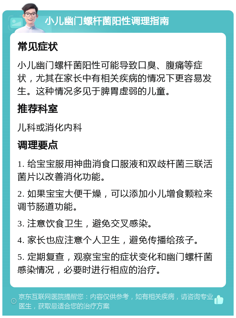 小儿幽门螺杆菌阳性调理指南 常见症状 小儿幽门螺杆菌阳性可能导致口臭、腹痛等症状，尤其在家长中有相关疾病的情况下更容易发生。这种情况多见于脾胃虚弱的儿童。 推荐科室 儿科或消化内科 调理要点 1. 给宝宝服用神曲消食口服液和双歧杆菌三联活菌片以改善消化功能。 2. 如果宝宝大便干燥，可以添加小儿增食颗粒来调节肠道功能。 3. 注意饮食卫生，避免交叉感染。 4. 家长也应注意个人卫生，避免传播给孩子。 5. 定期复查，观察宝宝的症状变化和幽门螺杆菌感染情况，必要时进行相应的治疗。