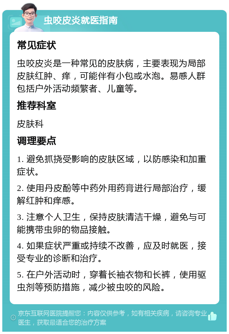 虫咬皮炎就医指南 常见症状 虫咬皮炎是一种常见的皮肤病，主要表现为局部皮肤红肿、痒，可能伴有小包或水泡。易感人群包括户外活动频繁者、儿童等。 推荐科室 皮肤科 调理要点 1. 避免抓挠受影响的皮肤区域，以防感染和加重症状。 2. 使用丹皮酚等中药外用药膏进行局部治疗，缓解红肿和痒感。 3. 注意个人卫生，保持皮肤清洁干燥，避免与可能携带虫卵的物品接触。 4. 如果症状严重或持续不改善，应及时就医，接受专业的诊断和治疗。 5. 在户外活动时，穿着长袖衣物和长裤，使用驱虫剂等预防措施，减少被虫咬的风险。