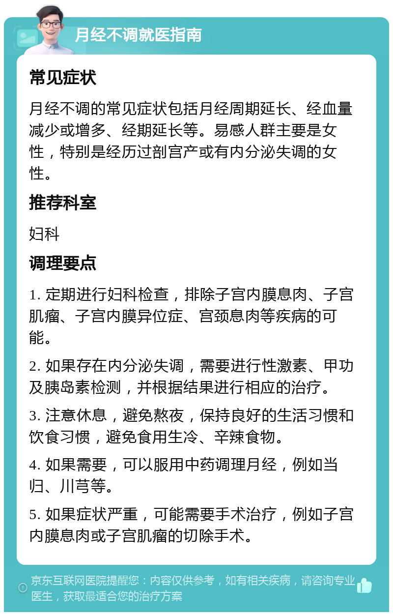 月经不调就医指南 常见症状 月经不调的常见症状包括月经周期延长、经血量减少或增多、经期延长等。易感人群主要是女性，特别是经历过剖宫产或有内分泌失调的女性。 推荐科室 妇科 调理要点 1. 定期进行妇科检查，排除子宫内膜息肉、子宫肌瘤、子宫内膜异位症、宫颈息肉等疾病的可能。 2. 如果存在内分泌失调，需要进行性激素、甲功及胰岛素检测，并根据结果进行相应的治疗。 3. 注意休息，避免熬夜，保持良好的生活习惯和饮食习惯，避免食用生冷、辛辣食物。 4. 如果需要，可以服用中药调理月经，例如当归、川芎等。 5. 如果症状严重，可能需要手术治疗，例如子宫内膜息肉或子宫肌瘤的切除手术。