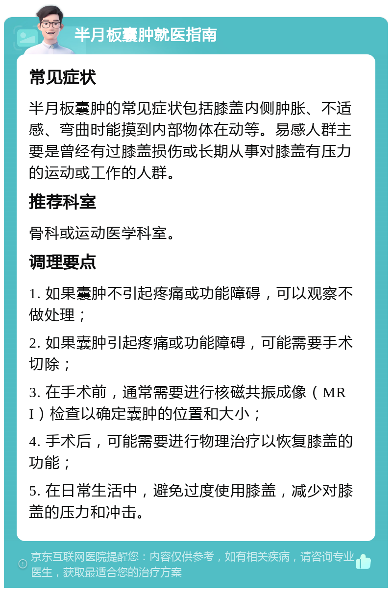 半月板囊肿就医指南 常见症状 半月板囊肿的常见症状包括膝盖内侧肿胀、不适感、弯曲时能摸到内部物体在动等。易感人群主要是曾经有过膝盖损伤或长期从事对膝盖有压力的运动或工作的人群。 推荐科室 骨科或运动医学科室。 调理要点 1. 如果囊肿不引起疼痛或功能障碍，可以观察不做处理； 2. 如果囊肿引起疼痛或功能障碍，可能需要手术切除； 3. 在手术前，通常需要进行核磁共振成像（MRI）检查以确定囊肿的位置和大小； 4. 手术后，可能需要进行物理治疗以恢复膝盖的功能； 5. 在日常生活中，避免过度使用膝盖，减少对膝盖的压力和冲击。