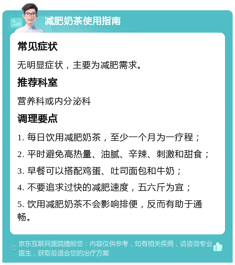 减肥奶茶使用指南 常见症状 无明显症状，主要为减肥需求。 推荐科室 营养科或内分泌科 调理要点 1. 每日饮用减肥奶茶，至少一个月为一疗程； 2. 平时避免高热量、油腻、辛辣、刺激和甜食； 3. 早餐可以搭配鸡蛋、吐司面包和牛奶； 4. 不要追求过快的减肥速度，五六斤为宜； 5. 饮用减肥奶茶不会影响排便，反而有助于通畅。