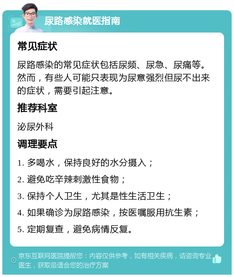 尿路感染就医指南 常见症状 尿路感染的常见症状包括尿频、尿急、尿痛等。然而，有些人可能只表现为尿意强烈但尿不出来的症状，需要引起注意。 推荐科室 泌尿外科 调理要点 1. 多喝水，保持良好的水分摄入； 2. 避免吃辛辣刺激性食物； 3. 保持个人卫生，尤其是性生活卫生； 4. 如果确诊为尿路感染，按医嘱服用抗生素； 5. 定期复查，避免病情反复。