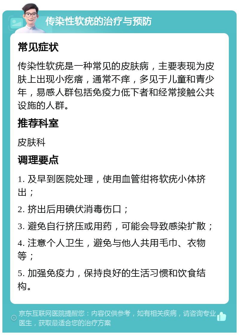 传染性软疣的治疗与预防 常见症状 传染性软疣是一种常见的皮肤病，主要表现为皮肤上出现小疙瘩，通常不痒，多见于儿童和青少年，易感人群包括免疫力低下者和经常接触公共设施的人群。 推荐科室 皮肤科 调理要点 1. 及早到医院处理，使用血管绀将软疣小体挤出； 2. 挤出后用碘伏消毒伤口； 3. 避免自行挤压或用药，可能会导致感染扩散； 4. 注意个人卫生，避免与他人共用毛巾、衣物等； 5. 加强免疫力，保持良好的生活习惯和饮食结构。