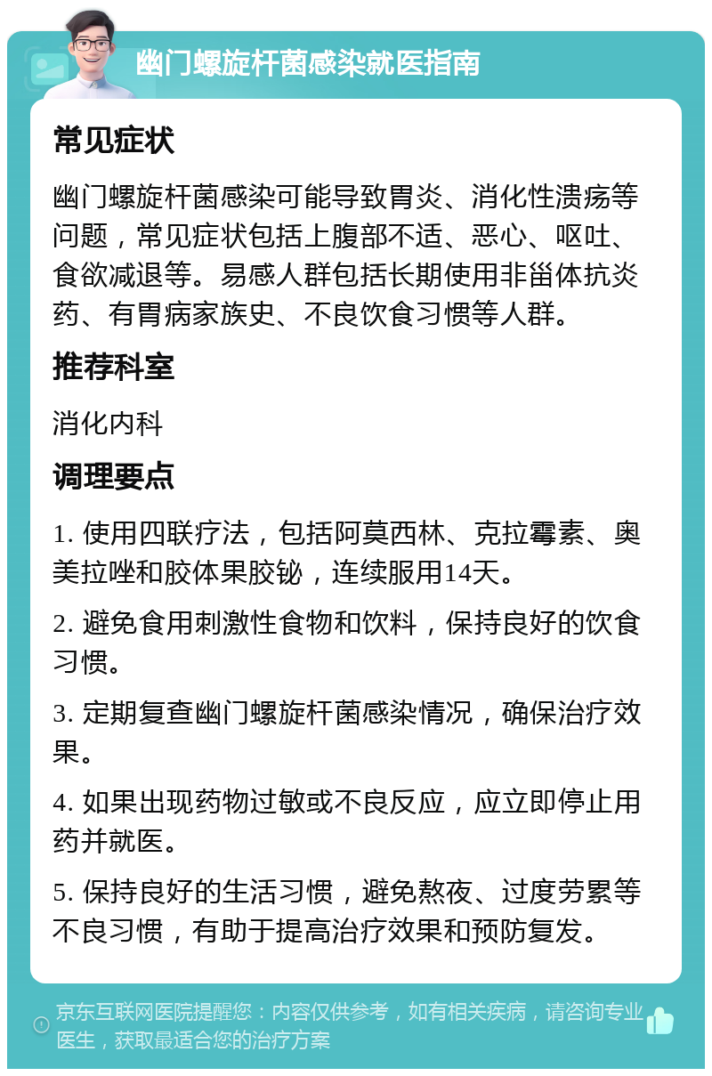 幽门螺旋杆菌感染就医指南 常见症状 幽门螺旋杆菌感染可能导致胃炎、消化性溃疡等问题，常见症状包括上腹部不适、恶心、呕吐、食欲减退等。易感人群包括长期使用非甾体抗炎药、有胃病家族史、不良饮食习惯等人群。 推荐科室 消化内科 调理要点 1. 使用四联疗法，包括阿莫西林、克拉霉素、奥美拉唑和胶体果胶铋，连续服用14天。 2. 避免食用刺激性食物和饮料，保持良好的饮食习惯。 3. 定期复查幽门螺旋杆菌感染情况，确保治疗效果。 4. 如果出现药物过敏或不良反应，应立即停止用药并就医。 5. 保持良好的生活习惯，避免熬夜、过度劳累等不良习惯，有助于提高治疗效果和预防复发。