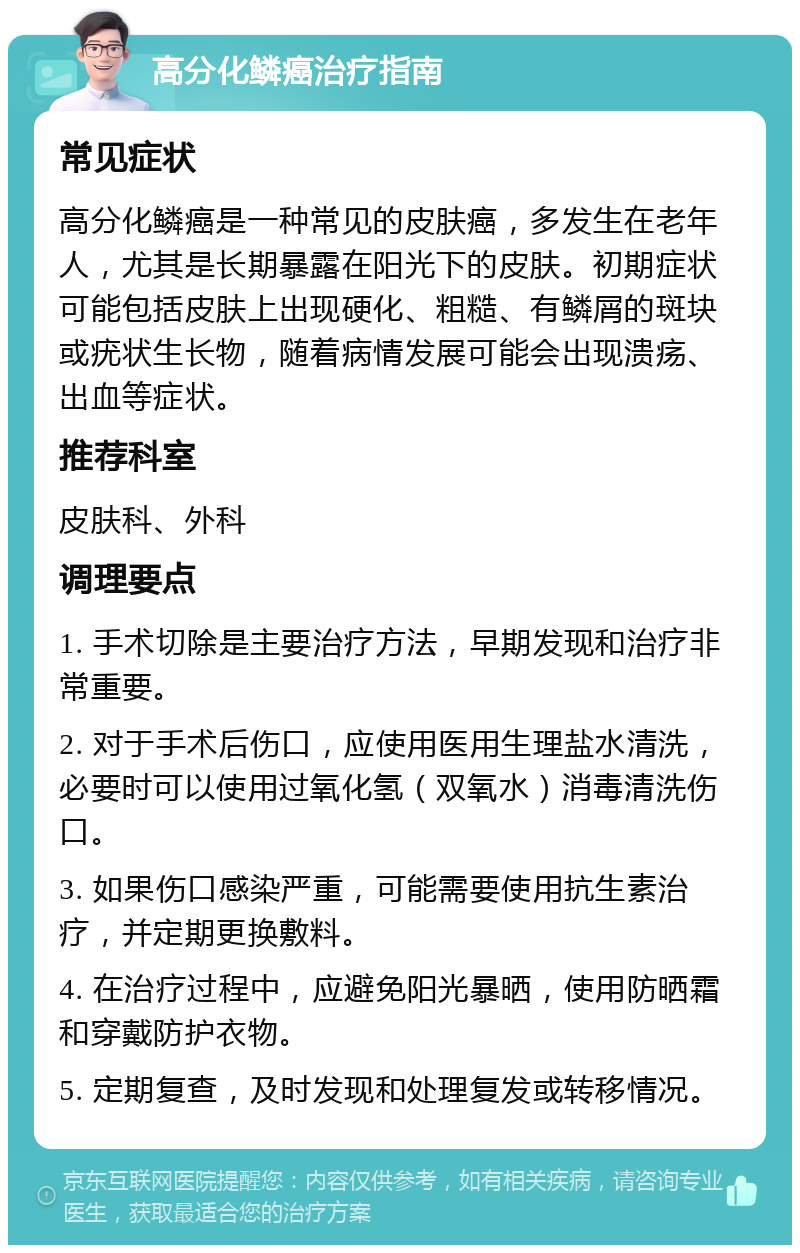 高分化鳞癌治疗指南 常见症状 高分化鳞癌是一种常见的皮肤癌，多发生在老年人，尤其是长期暴露在阳光下的皮肤。初期症状可能包括皮肤上出现硬化、粗糙、有鳞屑的斑块或疣状生长物，随着病情发展可能会出现溃疡、出血等症状。 推荐科室 皮肤科、外科 调理要点 1. 手术切除是主要治疗方法，早期发现和治疗非常重要。 2. 对于手术后伤口，应使用医用生理盐水清洗，必要时可以使用过氧化氢（双氧水）消毒清洗伤口。 3. 如果伤口感染严重，可能需要使用抗生素治疗，并定期更换敷料。 4. 在治疗过程中，应避免阳光暴晒，使用防晒霜和穿戴防护衣物。 5. 定期复查，及时发现和处理复发或转移情况。