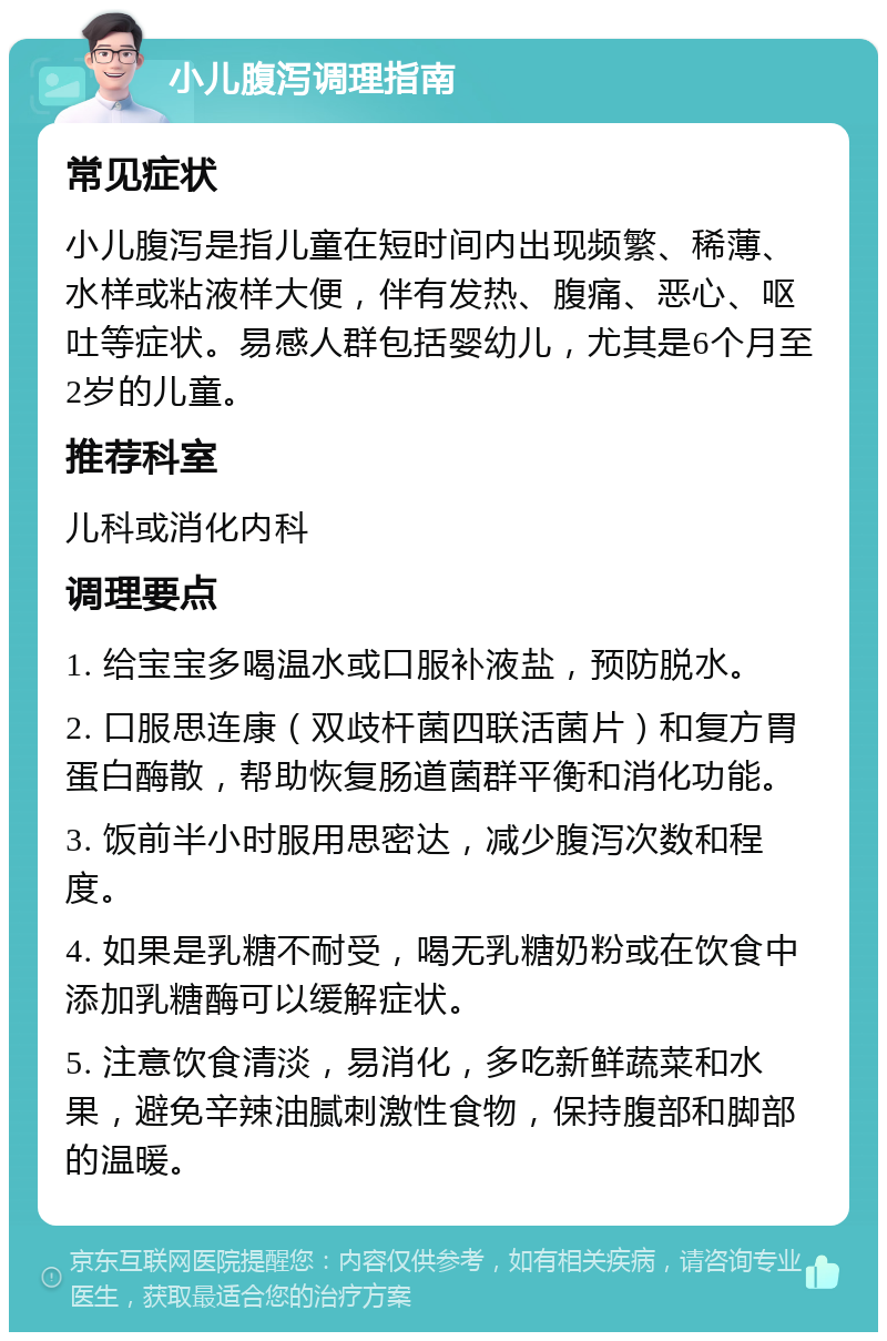 小儿腹泻调理指南 常见症状 小儿腹泻是指儿童在短时间内出现频繁、稀薄、水样或粘液样大便，伴有发热、腹痛、恶心、呕吐等症状。易感人群包括婴幼儿，尤其是6个月至2岁的儿童。 推荐科室 儿科或消化内科 调理要点 1. 给宝宝多喝温水或口服补液盐，预防脱水。 2. 口服思连康（双歧杆菌四联活菌片）和复方胃蛋白酶散，帮助恢复肠道菌群平衡和消化功能。 3. 饭前半小时服用思密达，减少腹泻次数和程度。 4. 如果是乳糖不耐受，喝无乳糖奶粉或在饮食中添加乳糖酶可以缓解症状。 5. 注意饮食清淡，易消化，多吃新鲜蔬菜和水果，避免辛辣油腻刺激性食物，保持腹部和脚部的温暖。