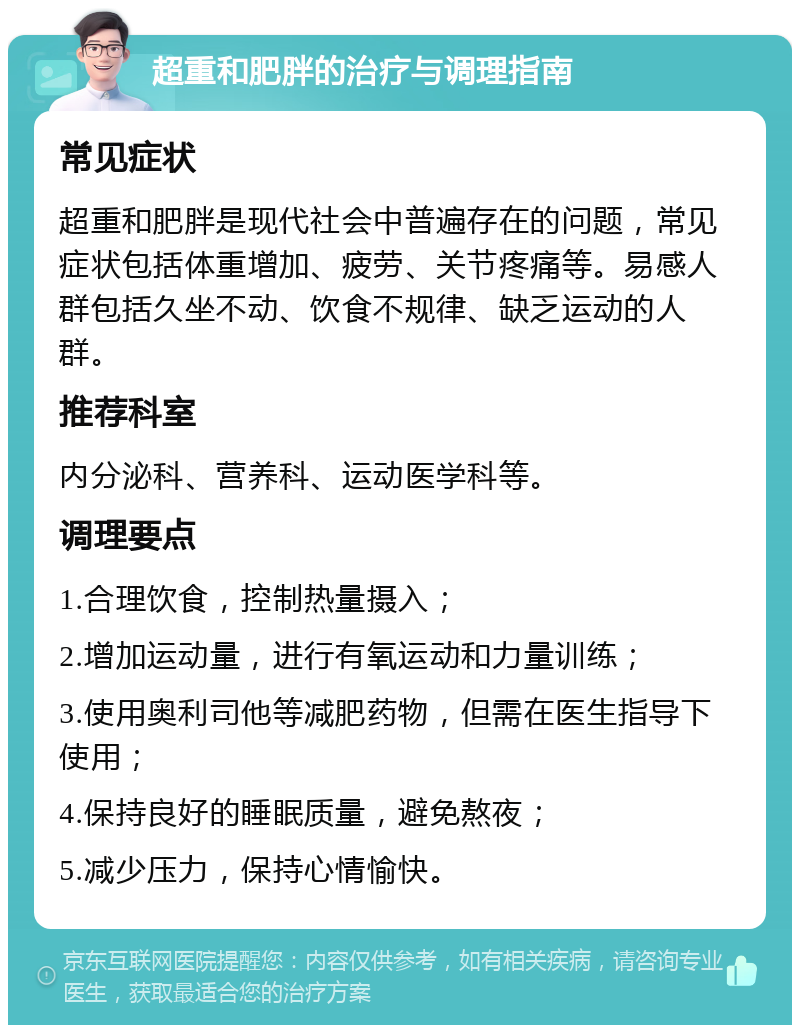 超重和肥胖的治疗与调理指南 常见症状 超重和肥胖是现代社会中普遍存在的问题，常见症状包括体重增加、疲劳、关节疼痛等。易感人群包括久坐不动、饮食不规律、缺乏运动的人群。 推荐科室 内分泌科、营养科、运动医学科等。 调理要点 1.合理饮食，控制热量摄入； 2.增加运动量，进行有氧运动和力量训练； 3.使用奥利司他等减肥药物，但需在医生指导下使用； 4.保持良好的睡眠质量，避免熬夜； 5.减少压力，保持心情愉快。