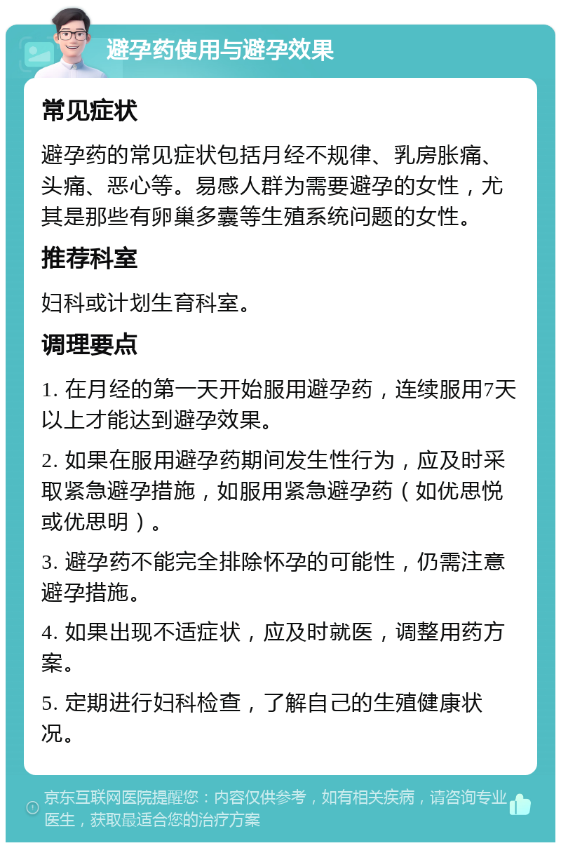 避孕药使用与避孕效果 常见症状 避孕药的常见症状包括月经不规律、乳房胀痛、头痛、恶心等。易感人群为需要避孕的女性，尤其是那些有卵巢多囊等生殖系统问题的女性。 推荐科室 妇科或计划生育科室。 调理要点 1. 在月经的第一天开始服用避孕药，连续服用7天以上才能达到避孕效果。 2. 如果在服用避孕药期间发生性行为，应及时采取紧急避孕措施，如服用紧急避孕药（如优思悦或优思明）。 3. 避孕药不能完全排除怀孕的可能性，仍需注意避孕措施。 4. 如果出现不适症状，应及时就医，调整用药方案。 5. 定期进行妇科检查，了解自己的生殖健康状况。