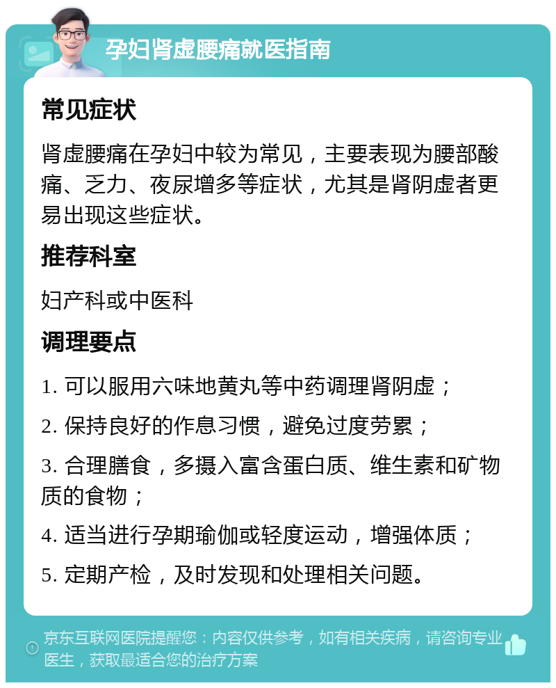 孕妇肾虚腰痛就医指南 常见症状 肾虚腰痛在孕妇中较为常见，主要表现为腰部酸痛、乏力、夜尿增多等症状，尤其是肾阴虚者更易出现这些症状。 推荐科室 妇产科或中医科 调理要点 1. 可以服用六味地黄丸等中药调理肾阴虚； 2. 保持良好的作息习惯，避免过度劳累； 3. 合理膳食，多摄入富含蛋白质、维生素和矿物质的食物； 4. 适当进行孕期瑜伽或轻度运动，增强体质； 5. 定期产检，及时发现和处理相关问题。