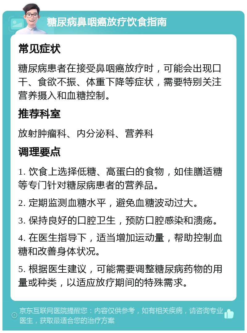 糖尿病鼻咽癌放疗饮食指南 常见症状 糖尿病患者在接受鼻咽癌放疗时，可能会出现口干、食欲不振、体重下降等症状，需要特别关注营养摄入和血糖控制。 推荐科室 放射肿瘤科、内分泌科、营养科 调理要点 1. 饮食上选择低糖、高蛋白的食物，如佳膳适糖等专门针对糖尿病患者的营养品。 2. 定期监测血糖水平，避免血糖波动过大。 3. 保持良好的口腔卫生，预防口腔感染和溃疡。 4. 在医生指导下，适当增加运动量，帮助控制血糖和改善身体状况。 5. 根据医生建议，可能需要调整糖尿病药物的用量或种类，以适应放疗期间的特殊需求。