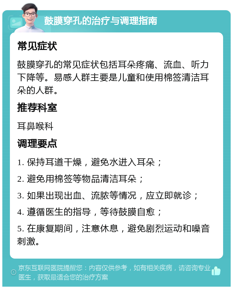 鼓膜穿孔的治疗与调理指南 常见症状 鼓膜穿孔的常见症状包括耳朵疼痛、流血、听力下降等。易感人群主要是儿童和使用棉签清洁耳朵的人群。 推荐科室 耳鼻喉科 调理要点 1. 保持耳道干燥，避免水进入耳朵； 2. 避免用棉签等物品清洁耳朵； 3. 如果出现出血、流脓等情况，应立即就诊； 4. 遵循医生的指导，等待鼓膜自愈； 5. 在康复期间，注意休息，避免剧烈运动和噪音刺激。