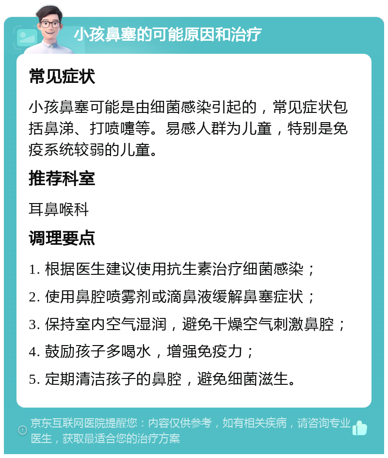 小孩鼻塞的可能原因和治疗 常见症状 小孩鼻塞可能是由细菌感染引起的，常见症状包括鼻涕、打喷嚏等。易感人群为儿童，特别是免疫系统较弱的儿童。 推荐科室 耳鼻喉科 调理要点 1. 根据医生建议使用抗生素治疗细菌感染； 2. 使用鼻腔喷雾剂或滴鼻液缓解鼻塞症状； 3. 保持室内空气湿润，避免干燥空气刺激鼻腔； 4. 鼓励孩子多喝水，增强免疫力； 5. 定期清洁孩子的鼻腔，避免细菌滋生。