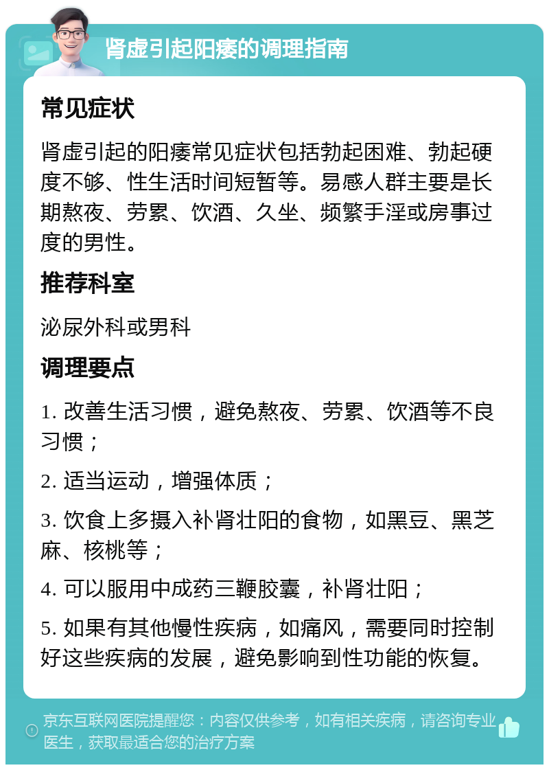 肾虚引起阳痿的调理指南 常见症状 肾虚引起的阳痿常见症状包括勃起困难、勃起硬度不够、性生活时间短暂等。易感人群主要是长期熬夜、劳累、饮酒、久坐、频繁手淫或房事过度的男性。 推荐科室 泌尿外科或男科 调理要点 1. 改善生活习惯，避免熬夜、劳累、饮酒等不良习惯； 2. 适当运动，增强体质； 3. 饮食上多摄入补肾壮阳的食物，如黑豆、黑芝麻、核桃等； 4. 可以服用中成药三鞭胶囊，补肾壮阳； 5. 如果有其他慢性疾病，如痛风，需要同时控制好这些疾病的发展，避免影响到性功能的恢复。