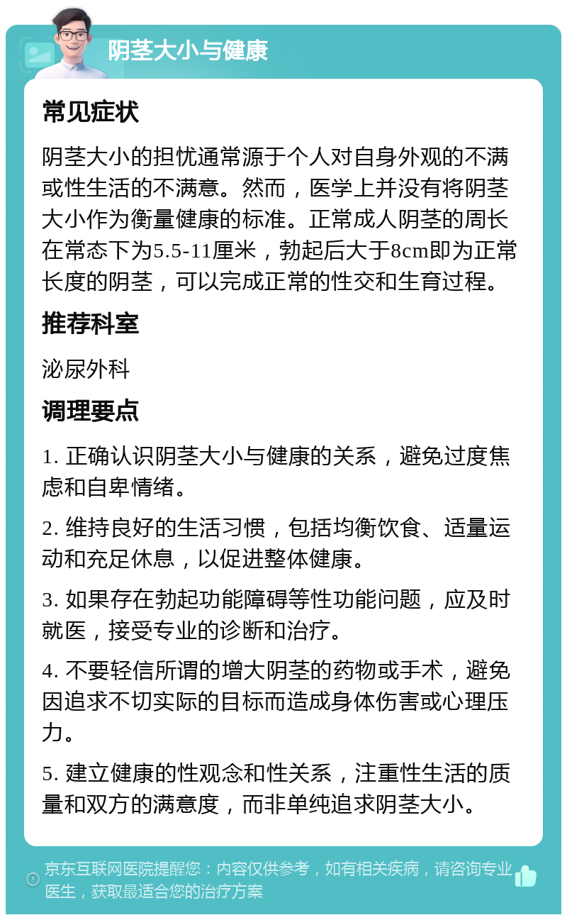 阴茎大小与健康 常见症状 阴茎大小的担忧通常源于个人对自身外观的不满或性生活的不满意。然而，医学上并没有将阴茎大小作为衡量健康的标准。正常成人阴茎的周长在常态下为5.5-11厘米，勃起后大于8cm即为正常长度的阴茎，可以完成正常的性交和生育过程。 推荐科室 泌尿外科 调理要点 1. 正确认识阴茎大小与健康的关系，避免过度焦虑和自卑情绪。 2. 维持良好的生活习惯，包括均衡饮食、适量运动和充足休息，以促进整体健康。 3. 如果存在勃起功能障碍等性功能问题，应及时就医，接受专业的诊断和治疗。 4. 不要轻信所谓的增大阴茎的药物或手术，避免因追求不切实际的目标而造成身体伤害或心理压力。 5. 建立健康的性观念和性关系，注重性生活的质量和双方的满意度，而非单纯追求阴茎大小。