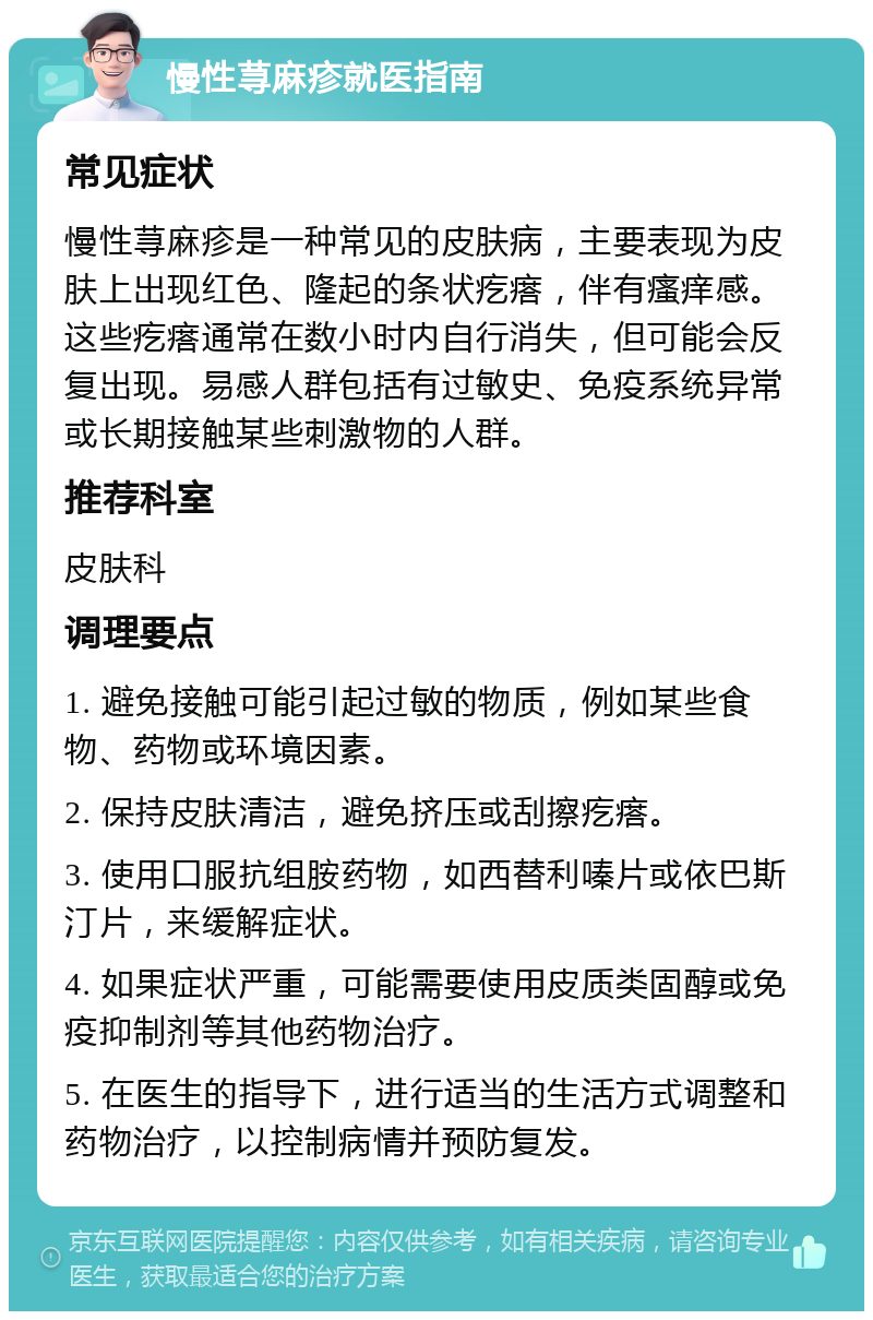 慢性荨麻疹就医指南 常见症状 慢性荨麻疹是一种常见的皮肤病，主要表现为皮肤上出现红色、隆起的条状疙瘩，伴有瘙痒感。这些疙瘩通常在数小时内自行消失，但可能会反复出现。易感人群包括有过敏史、免疫系统异常或长期接触某些刺激物的人群。 推荐科室 皮肤科 调理要点 1. 避免接触可能引起过敏的物质，例如某些食物、药物或环境因素。 2. 保持皮肤清洁，避免挤压或刮擦疙瘩。 3. 使用口服抗组胺药物，如西替利嗪片或依巴斯汀片，来缓解症状。 4. 如果症状严重，可能需要使用皮质类固醇或免疫抑制剂等其他药物治疗。 5. 在医生的指导下，进行适当的生活方式调整和药物治疗，以控制病情并预防复发。