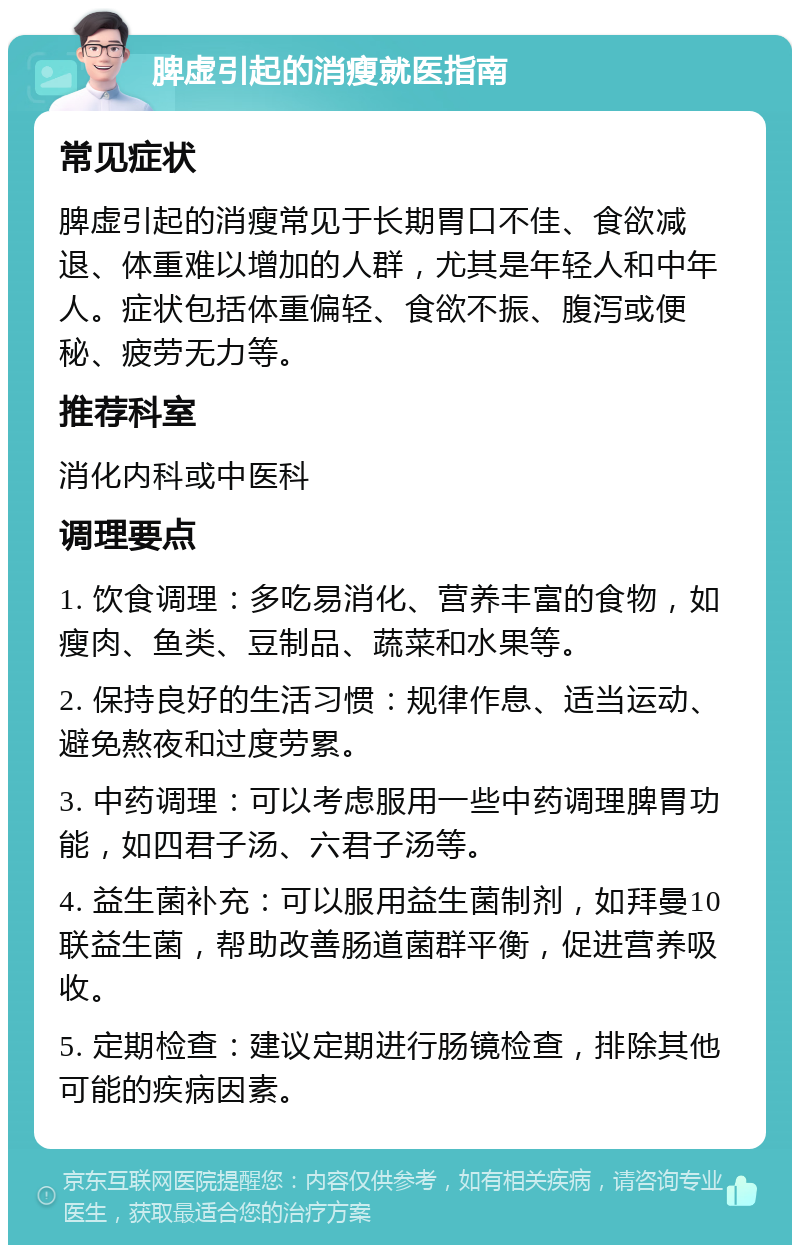 脾虚引起的消瘦就医指南 常见症状 脾虚引起的消瘦常见于长期胃口不佳、食欲减退、体重难以增加的人群，尤其是年轻人和中年人。症状包括体重偏轻、食欲不振、腹泻或便秘、疲劳无力等。 推荐科室 消化内科或中医科 调理要点 1. 饮食调理：多吃易消化、营养丰富的食物，如瘦肉、鱼类、豆制品、蔬菜和水果等。 2. 保持良好的生活习惯：规律作息、适当运动、避免熬夜和过度劳累。 3. 中药调理：可以考虑服用一些中药调理脾胃功能，如四君子汤、六君子汤等。 4. 益生菌补充：可以服用益生菌制剂，如拜曼10联益生菌，帮助改善肠道菌群平衡，促进营养吸收。 5. 定期检查：建议定期进行肠镜检查，排除其他可能的疾病因素。