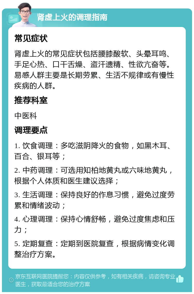 肾虚上火的调理指南 常见症状 肾虚上火的常见症状包括腰膝酸软、头晕耳鸣、手足心热、口干舌燥、盗汗遗精、性欲亢奋等。易感人群主要是长期劳累、生活不规律或有慢性疾病的人群。 推荐科室 中医科 调理要点 1. 饮食调理：多吃滋阴降火的食物，如黑木耳、百合、银耳等； 2. 中药调理：可选用知柏地黄丸或六味地黄丸，根据个人体质和医生建议选择； 3. 生活调理：保持良好的作息习惯，避免过度劳累和情绪波动； 4. 心理调理：保持心情舒畅，避免过度焦虑和压力； 5. 定期复查：定期到医院复查，根据病情变化调整治疗方案。