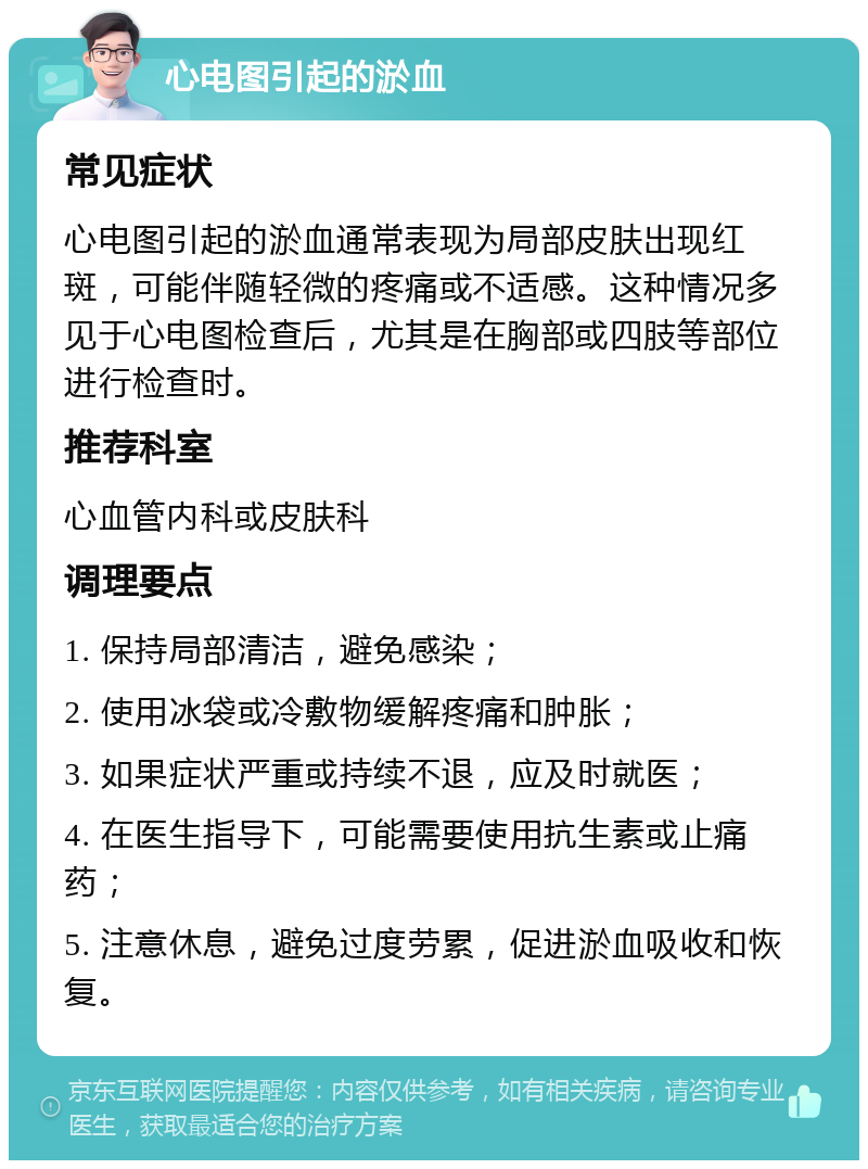 心电图引起的淤血 常见症状 心电图引起的淤血通常表现为局部皮肤出现红斑，可能伴随轻微的疼痛或不适感。这种情况多见于心电图检查后，尤其是在胸部或四肢等部位进行检查时。 推荐科室 心血管内科或皮肤科 调理要点 1. 保持局部清洁，避免感染； 2. 使用冰袋或冷敷物缓解疼痛和肿胀； 3. 如果症状严重或持续不退，应及时就医； 4. 在医生指导下，可能需要使用抗生素或止痛药； 5. 注意休息，避免过度劳累，促进淤血吸收和恢复。