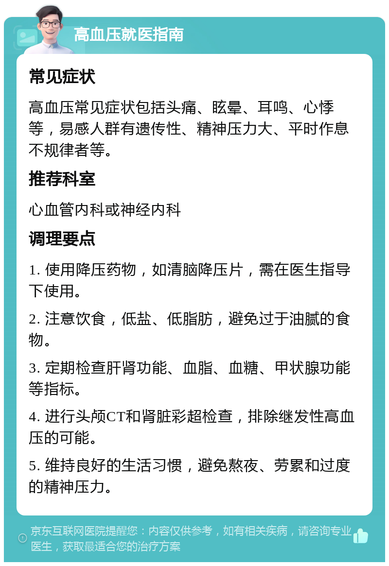 高血压就医指南 常见症状 高血压常见症状包括头痛、眩晕、耳鸣、心悸等，易感人群有遗传性、精神压力大、平时作息不规律者等。 推荐科室 心血管内科或神经内科 调理要点 1. 使用降压药物，如清脑降压片，需在医生指导下使用。 2. 注意饮食，低盐、低脂肪，避免过于油腻的食物。 3. 定期检查肝肾功能、血脂、血糖、甲状腺功能等指标。 4. 进行头颅CT和肾脏彩超检查，排除继发性高血压的可能。 5. 维持良好的生活习惯，避免熬夜、劳累和过度的精神压力。