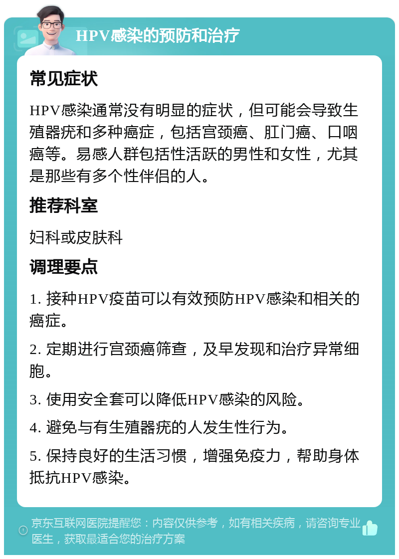 HPV感染的预防和治疗 常见症状 HPV感染通常没有明显的症状，但可能会导致生殖器疣和多种癌症，包括宫颈癌、肛门癌、口咽癌等。易感人群包括性活跃的男性和女性，尤其是那些有多个性伴侣的人。 推荐科室 妇科或皮肤科 调理要点 1. 接种HPV疫苗可以有效预防HPV感染和相关的癌症。 2. 定期进行宫颈癌筛查，及早发现和治疗异常细胞。 3. 使用安全套可以降低HPV感染的风险。 4. 避免与有生殖器疣的人发生性行为。 5. 保持良好的生活习惯，增强免疫力，帮助身体抵抗HPV感染。