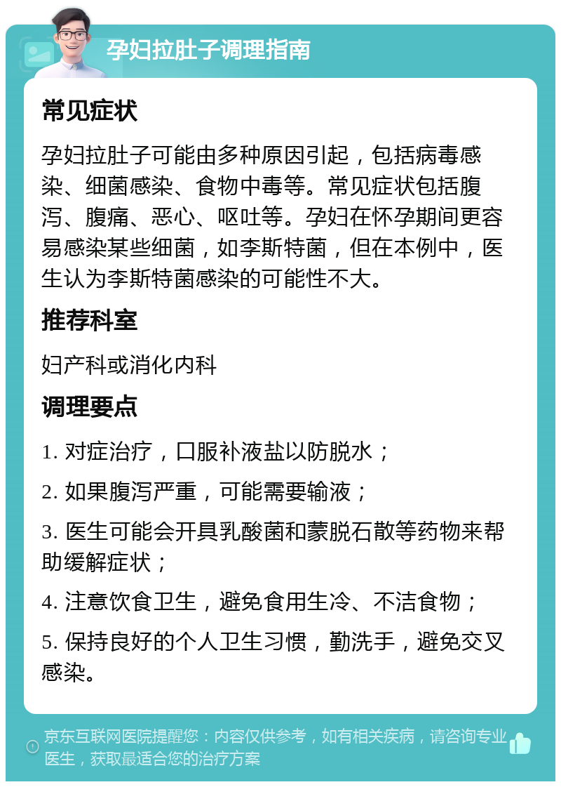 孕妇拉肚子调理指南 常见症状 孕妇拉肚子可能由多种原因引起，包括病毒感染、细菌感染、食物中毒等。常见症状包括腹泻、腹痛、恶心、呕吐等。孕妇在怀孕期间更容易感染某些细菌，如李斯特菌，但在本例中，医生认为李斯特菌感染的可能性不大。 推荐科室 妇产科或消化内科 调理要点 1. 对症治疗，口服补液盐以防脱水； 2. 如果腹泻严重，可能需要输液； 3. 医生可能会开具乳酸菌和蒙脱石散等药物来帮助缓解症状； 4. 注意饮食卫生，避免食用生冷、不洁食物； 5. 保持良好的个人卫生习惯，勤洗手，避免交叉感染。