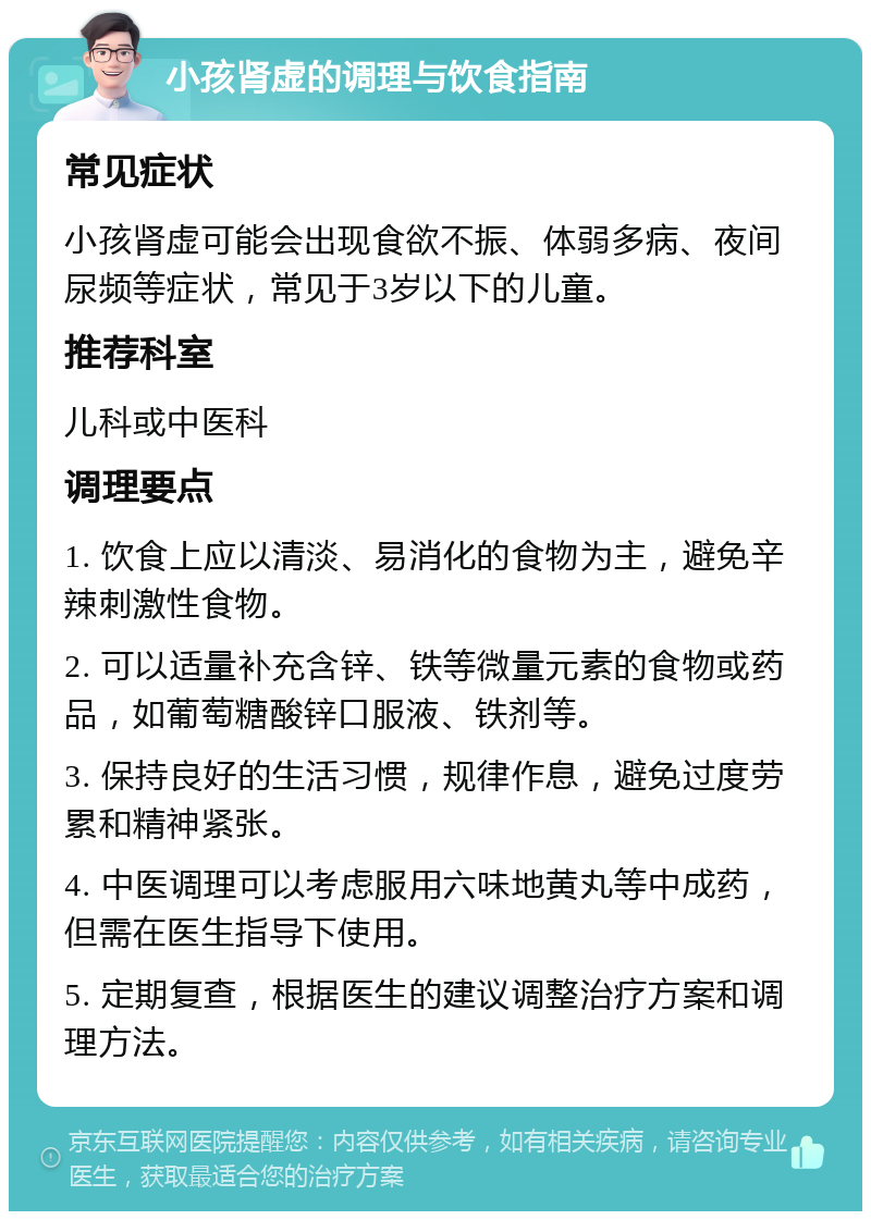 小孩肾虚的调理与饮食指南 常见症状 小孩肾虚可能会出现食欲不振、体弱多病、夜间尿频等症状，常见于3岁以下的儿童。 推荐科室 儿科或中医科 调理要点 1. 饮食上应以清淡、易消化的食物为主，避免辛辣刺激性食物。 2. 可以适量补充含锌、铁等微量元素的食物或药品，如葡萄糖酸锌口服液、铁剂等。 3. 保持良好的生活习惯，规律作息，避免过度劳累和精神紧张。 4. 中医调理可以考虑服用六味地黄丸等中成药，但需在医生指导下使用。 5. 定期复查，根据医生的建议调整治疗方案和调理方法。