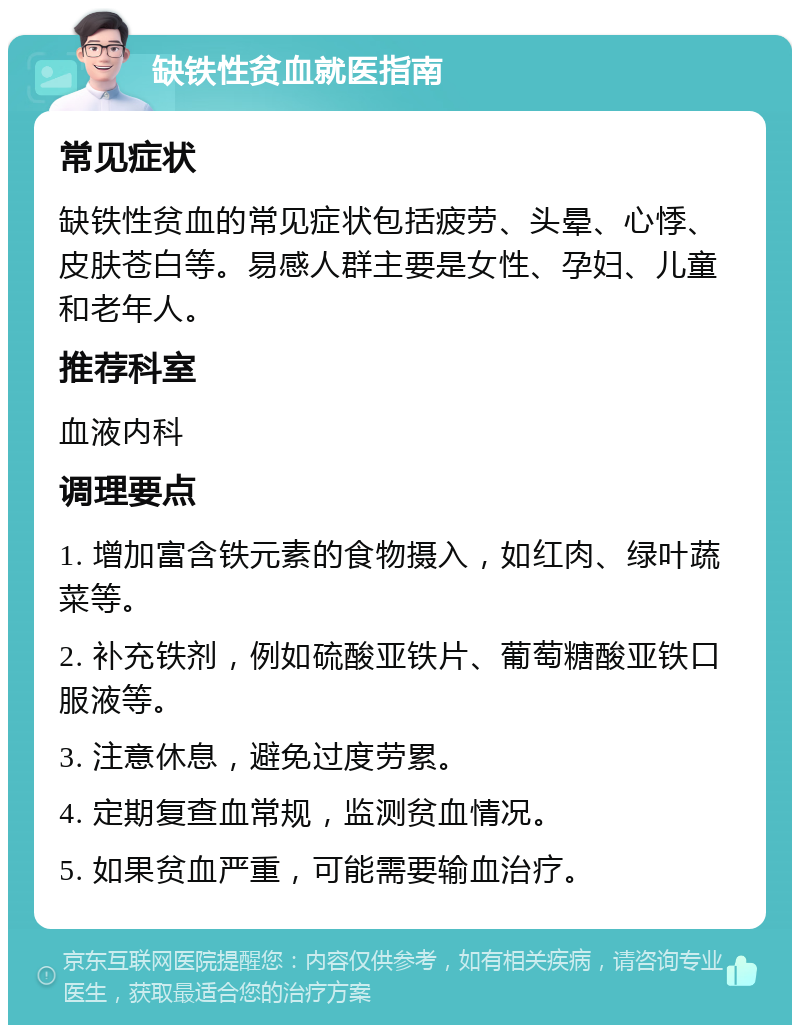 缺铁性贫血就医指南 常见症状 缺铁性贫血的常见症状包括疲劳、头晕、心悸、皮肤苍白等。易感人群主要是女性、孕妇、儿童和老年人。 推荐科室 血液内科 调理要点 1. 增加富含铁元素的食物摄入，如红肉、绿叶蔬菜等。 2. 补充铁剂，例如硫酸亚铁片、葡萄糖酸亚铁口服液等。 3. 注意休息，避免过度劳累。 4. 定期复查血常规，监测贫血情况。 5. 如果贫血严重，可能需要输血治疗。