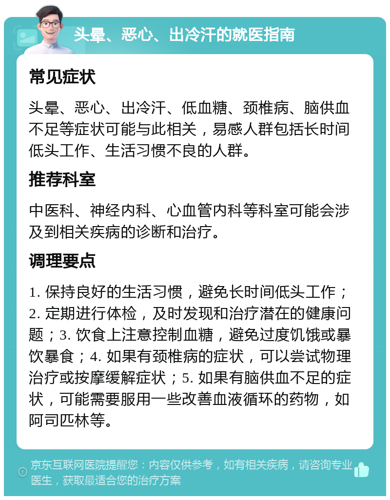 头晕、恶心、出冷汗的就医指南 常见症状 头晕、恶心、出冷汗、低血糖、颈椎病、脑供血不足等症状可能与此相关，易感人群包括长时间低头工作、生活习惯不良的人群。 推荐科室 中医科、神经内科、心血管内科等科室可能会涉及到相关疾病的诊断和治疗。 调理要点 1. 保持良好的生活习惯，避免长时间低头工作；2. 定期进行体检，及时发现和治疗潜在的健康问题；3. 饮食上注意控制血糖，避免过度饥饿或暴饮暴食；4. 如果有颈椎病的症状，可以尝试物理治疗或按摩缓解症状；5. 如果有脑供血不足的症状，可能需要服用一些改善血液循环的药物，如阿司匹林等。