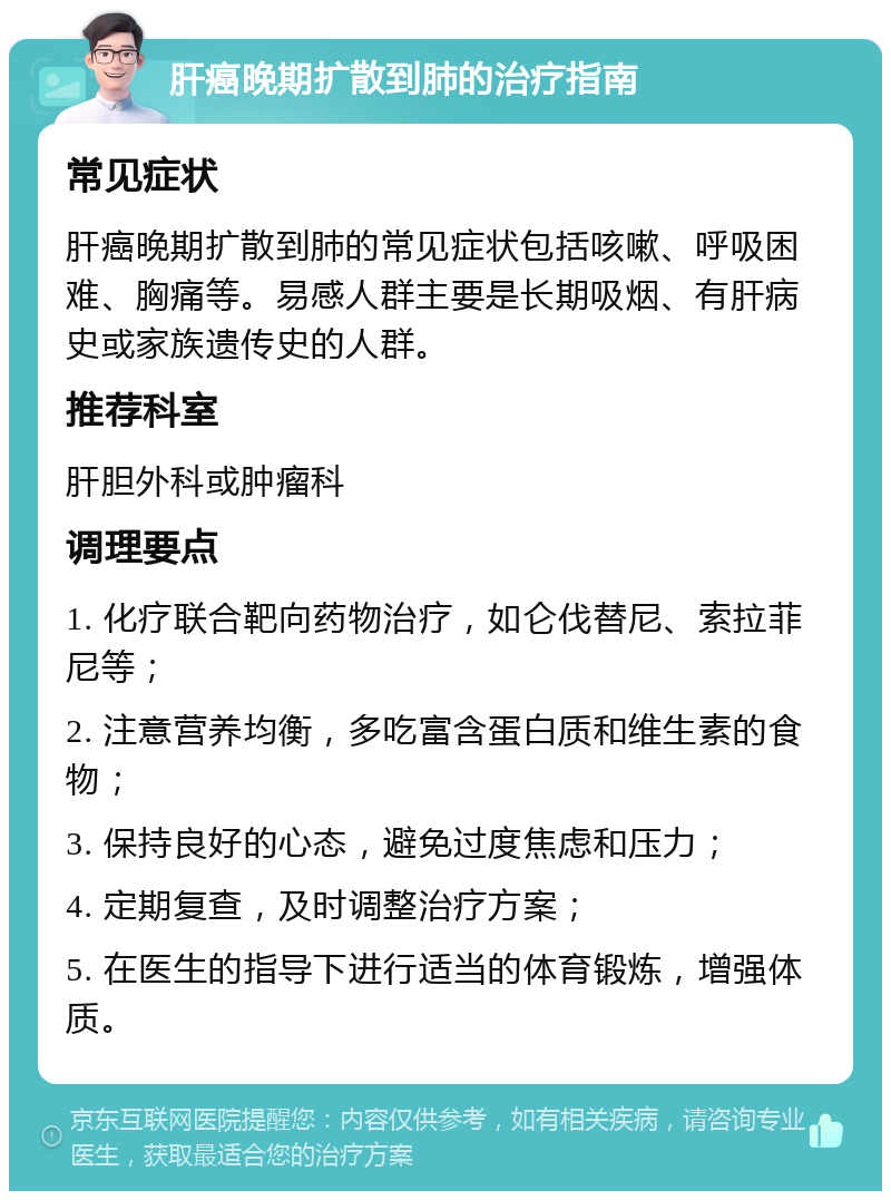 肝癌晚期扩散到肺的治疗指南 常见症状 肝癌晚期扩散到肺的常见症状包括咳嗽、呼吸困难、胸痛等。易感人群主要是长期吸烟、有肝病史或家族遗传史的人群。 推荐科室 肝胆外科或肿瘤科 调理要点 1. 化疗联合靶向药物治疗，如仑伐替尼、索拉菲尼等； 2. 注意营养均衡，多吃富含蛋白质和维生素的食物； 3. 保持良好的心态，避免过度焦虑和压力； 4. 定期复查，及时调整治疗方案； 5. 在医生的指导下进行适当的体育锻炼，增强体质。