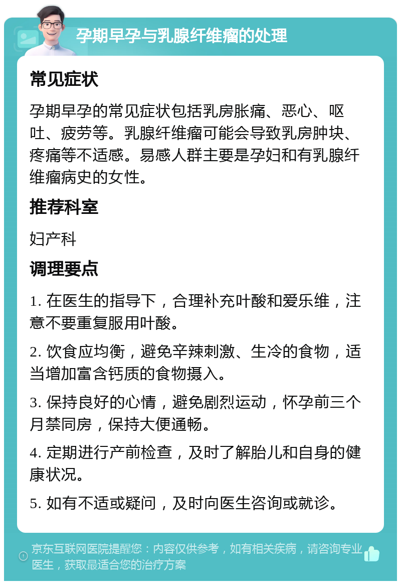 孕期早孕与乳腺纤维瘤的处理 常见症状 孕期早孕的常见症状包括乳房胀痛、恶心、呕吐、疲劳等。乳腺纤维瘤可能会导致乳房肿块、疼痛等不适感。易感人群主要是孕妇和有乳腺纤维瘤病史的女性。 推荐科室 妇产科 调理要点 1. 在医生的指导下，合理补充叶酸和爱乐维，注意不要重复服用叶酸。 2. 饮食应均衡，避免辛辣刺激、生冷的食物，适当增加富含钙质的食物摄入。 3. 保持良好的心情，避免剧烈运动，怀孕前三个月禁同房，保持大便通畅。 4. 定期进行产前检查，及时了解胎儿和自身的健康状况。 5. 如有不适或疑问，及时向医生咨询或就诊。