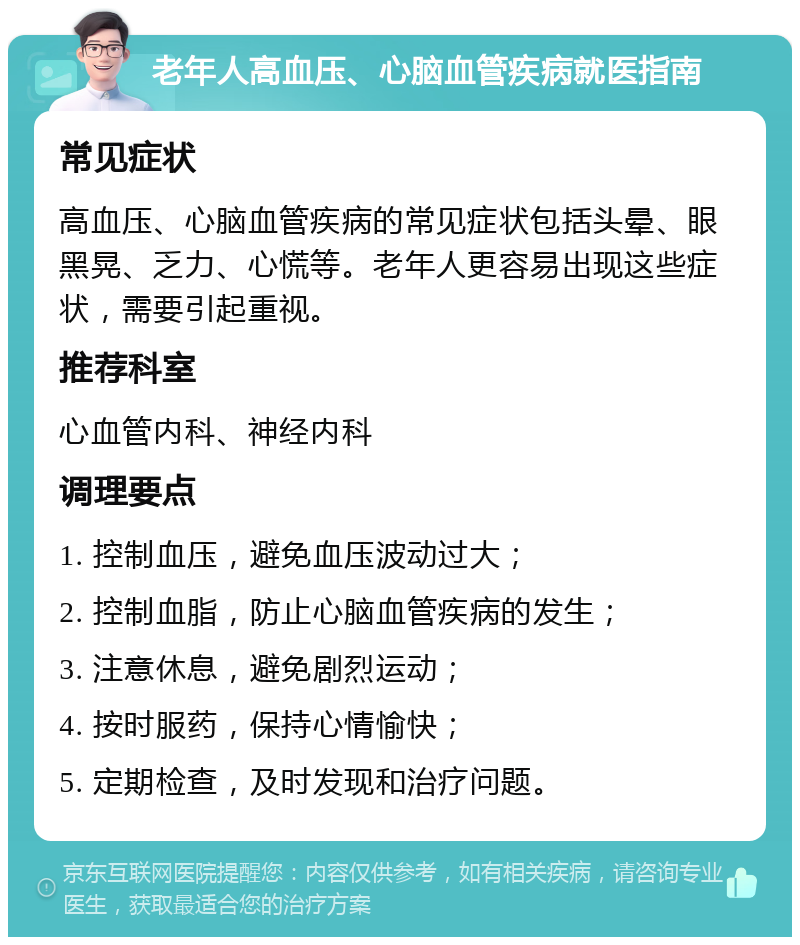 老年人高血压、心脑血管疾病就医指南 常见症状 高血压、心脑血管疾病的常见症状包括头晕、眼黑晃、乏力、心慌等。老年人更容易出现这些症状，需要引起重视。 推荐科室 心血管内科、神经内科 调理要点 1. 控制血压，避免血压波动过大； 2. 控制血脂，防止心脑血管疾病的发生； 3. 注意休息，避免剧烈运动； 4. 按时服药，保持心情愉快； 5. 定期检查，及时发现和治疗问题。