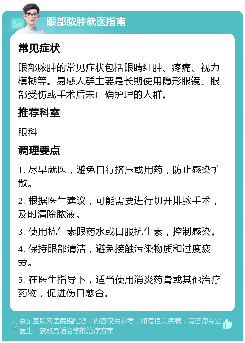 眼部脓肿就医指南 常见症状 眼部脓肿的常见症状包括眼睛红肿、疼痛、视力模糊等。易感人群主要是长期使用隐形眼镜、眼部受伤或手术后未正确护理的人群。 推荐科室 眼科 调理要点 1. 尽早就医，避免自行挤压或用药，防止感染扩散。 2. 根据医生建议，可能需要进行切开排脓手术，及时清除脓液。 3. 使用抗生素眼药水或口服抗生素，控制感染。 4. 保持眼部清洁，避免接触污染物质和过度疲劳。 5. 在医生指导下，适当使用消炎药膏或其他治疗药物，促进伤口愈合。