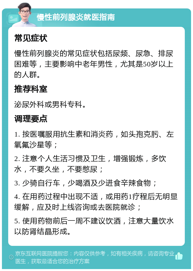 慢性前列腺炎就医指南 常见症状 慢性前列腺炎的常见症状包括尿频、尿急、排尿困难等，主要影响中老年男性，尤其是50岁以上的人群。 推荐科室 泌尿外科或男科专科。 调理要点 1. 按医嘱服用抗生素和消炎药，如头孢克肟、左氧氟沙星等； 2. 注意个人生活习惯及卫生，增强锻炼，多饮水，不要久坐，不要憋尿； 3. 少骑自行车，少喝酒及少进食辛辣食物； 4. 在用药过程中出现不适，或用药1疗程后无明显缓解，应及时上线咨询或去医院就诊； 5. 使用药物前后一周不建议饮酒，注意大量饮水以防肾结晶形成。